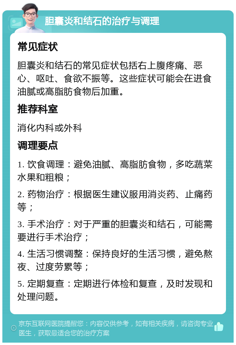 胆囊炎和结石的治疗与调理 常见症状 胆囊炎和结石的常见症状包括右上腹疼痛、恶心、呕吐、食欲不振等。这些症状可能会在进食油腻或高脂肪食物后加重。 推荐科室 消化内科或外科 调理要点 1. 饮食调理：避免油腻、高脂肪食物，多吃蔬菜水果和粗粮； 2. 药物治疗：根据医生建议服用消炎药、止痛药等； 3. 手术治疗：对于严重的胆囊炎和结石，可能需要进行手术治疗； 4. 生活习惯调整：保持良好的生活习惯，避免熬夜、过度劳累等； 5. 定期复查：定期进行体检和复查，及时发现和处理问题。