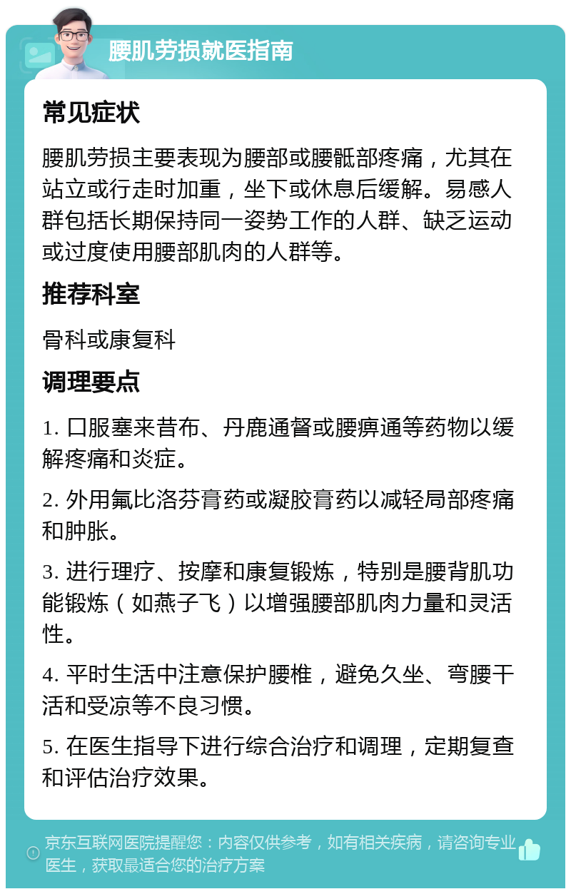 腰肌劳损就医指南 常见症状 腰肌劳损主要表现为腰部或腰骶部疼痛，尤其在站立或行走时加重，坐下或休息后缓解。易感人群包括长期保持同一姿势工作的人群、缺乏运动或过度使用腰部肌肉的人群等。 推荐科室 骨科或康复科 调理要点 1. 口服塞来昔布、丹鹿通督或腰痹通等药物以缓解疼痛和炎症。 2. 外用氟比洛芬膏药或凝胶膏药以减轻局部疼痛和肿胀。 3. 进行理疗、按摩和康复锻炼，特别是腰背肌功能锻炼（如燕子飞）以增强腰部肌肉力量和灵活性。 4. 平时生活中注意保护腰椎，避免久坐、弯腰干活和受凉等不良习惯。 5. 在医生指导下进行综合治疗和调理，定期复查和评估治疗效果。