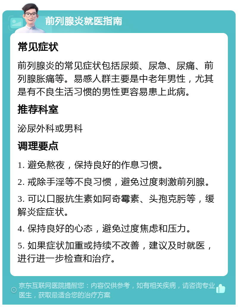 前列腺炎就医指南 常见症状 前列腺炎的常见症状包括尿频、尿急、尿痛、前列腺胀痛等。易感人群主要是中老年男性，尤其是有不良生活习惯的男性更容易患上此病。 推荐科室 泌尿外科或男科 调理要点 1. 避免熬夜，保持良好的作息习惯。 2. 戒除手淫等不良习惯，避免过度刺激前列腺。 3. 可以口服抗生素如阿奇霉素、头孢克肟等，缓解炎症症状。 4. 保持良好的心态，避免过度焦虑和压力。 5. 如果症状加重或持续不改善，建议及时就医，进行进一步检查和治疗。