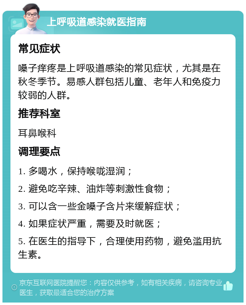 上呼吸道感染就医指南 常见症状 嗓子痒疼是上呼吸道感染的常见症状，尤其是在秋冬季节。易感人群包括儿童、老年人和免疫力较弱的人群。 推荐科室 耳鼻喉科 调理要点 1. 多喝水，保持喉咙湿润； 2. 避免吃辛辣、油炸等刺激性食物； 3. 可以含一些金嗓子含片来缓解症状； 4. 如果症状严重，需要及时就医； 5. 在医生的指导下，合理使用药物，避免滥用抗生素。