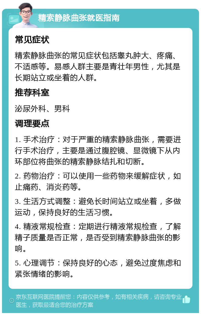 精索静脉曲张就医指南 常见症状 精索静脉曲张的常见症状包括睾丸肿大、疼痛、不适感等。易感人群主要是青壮年男性，尤其是长期站立或坐着的人群。 推荐科室 泌尿外科、男科 调理要点 1. 手术治疗：对于严重的精索静脉曲张，需要进行手术治疗，主要是通过腹腔镜、显微镜下从内环部位将曲张的精索静脉结扎和切断。 2. 药物治疗：可以使用一些药物来缓解症状，如止痛药、消炎药等。 3. 生活方式调整：避免长时间站立或坐着，多做运动，保持良好的生活习惯。 4. 精液常规检查：定期进行精液常规检查，了解精子质量是否正常，是否受到精索静脉曲张的影响。 5. 心理调节：保持良好的心态，避免过度焦虑和紧张情绪的影响。