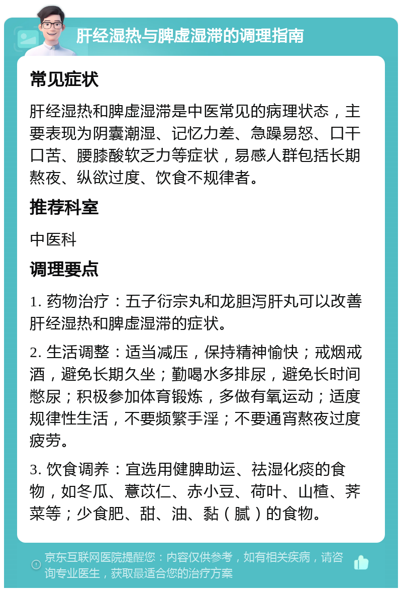 肝经湿热与脾虚湿滞的调理指南 常见症状 肝经湿热和脾虚湿滞是中医常见的病理状态，主要表现为阴囊潮湿、记忆力差、急躁易怒、口干口苦、腰膝酸软乏力等症状，易感人群包括长期熬夜、纵欲过度、饮食不规律者。 推荐科室 中医科 调理要点 1. 药物治疗：五子衍宗丸和龙胆泻肝丸可以改善肝经湿热和脾虚湿滞的症状。 2. 生活调整：适当减压，保持精神愉快；戒烟戒酒，避免长期久坐；勤喝水多排尿，避免长时间憋尿；积极参加体育锻炼，多做有氧运动；适度规律性生活，不要频繁手淫；不要通宵熬夜过度疲劳。 3. 饮食调养：宜选用健脾助运、祛湿化痰的食物，如冬瓜、薏苡仁、赤小豆、荷叶、山楂、荠菜等；少食肥、甜、油、黏（腻）的食物。