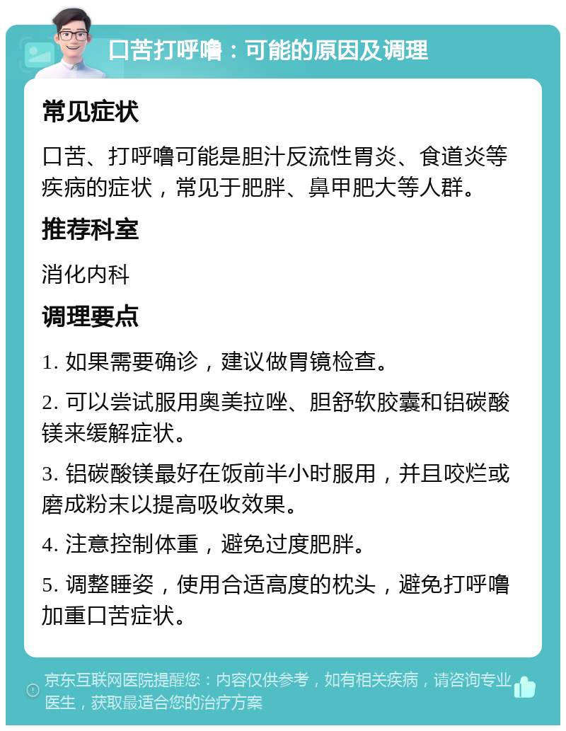 口苦打呼噜：可能的原因及调理 常见症状 口苦、打呼噜可能是胆汁反流性胃炎、食道炎等疾病的症状，常见于肥胖、鼻甲肥大等人群。 推荐科室 消化内科 调理要点 1. 如果需要确诊，建议做胃镜检查。 2. 可以尝试服用奥美拉唑、胆舒软胶囊和铝碳酸镁来缓解症状。 3. 铝碳酸镁最好在饭前半小时服用，并且咬烂或磨成粉末以提高吸收效果。 4. 注意控制体重，避免过度肥胖。 5. 调整睡姿，使用合适高度的枕头，避免打呼噜加重口苦症状。