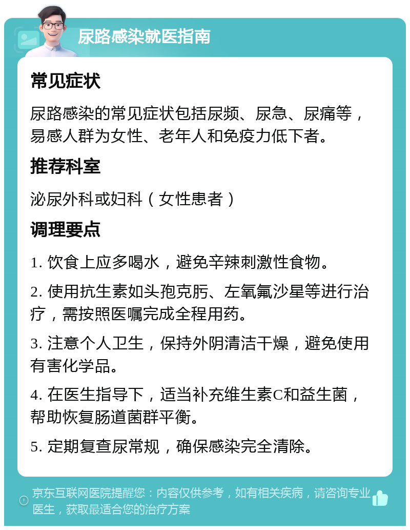 尿路感染就医指南 常见症状 尿路感染的常见症状包括尿频、尿急、尿痛等，易感人群为女性、老年人和免疫力低下者。 推荐科室 泌尿外科或妇科（女性患者） 调理要点 1. 饮食上应多喝水，避免辛辣刺激性食物。 2. 使用抗生素如头孢克肟、左氧氟沙星等进行治疗，需按照医嘱完成全程用药。 3. 注意个人卫生，保持外阴清洁干燥，避免使用有害化学品。 4. 在医生指导下，适当补充维生素C和益生菌，帮助恢复肠道菌群平衡。 5. 定期复查尿常规，确保感染完全清除。