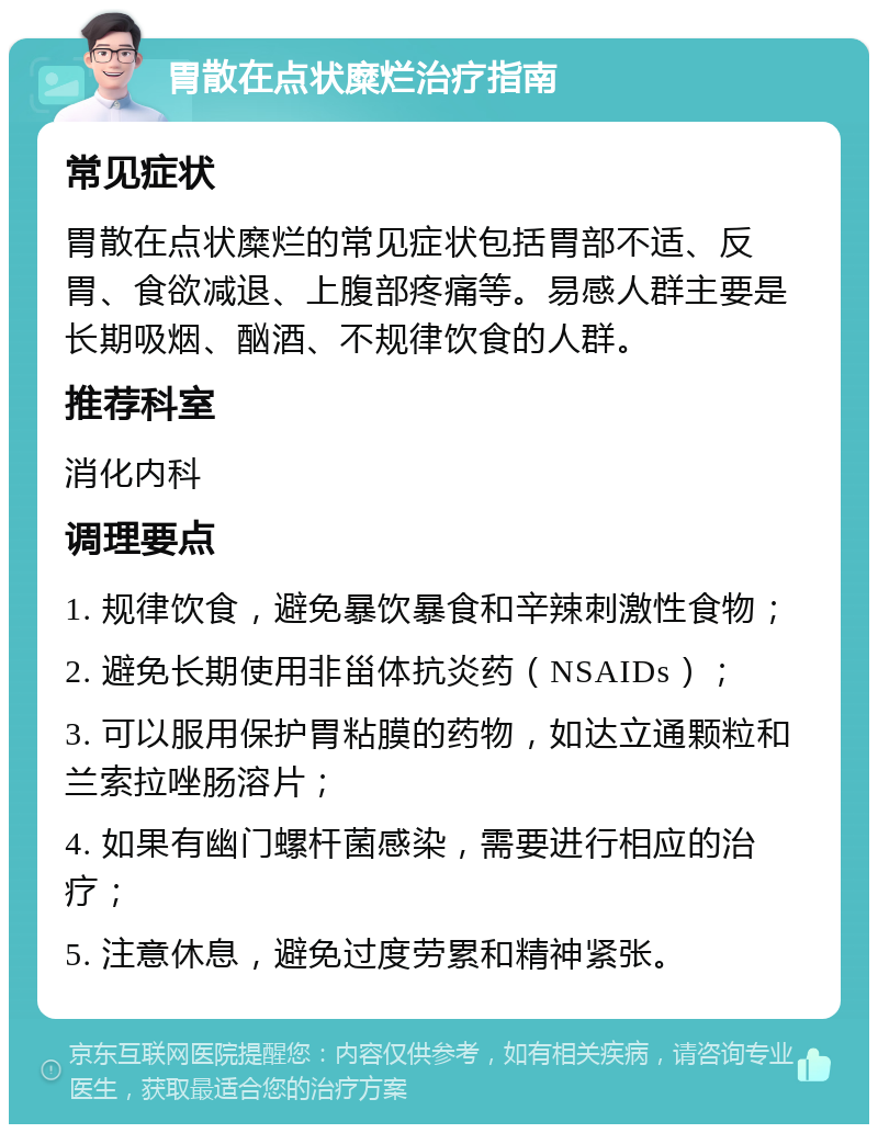 胃散在点状糜烂治疗指南 常见症状 胃散在点状糜烂的常见症状包括胃部不适、反胃、食欲减退、上腹部疼痛等。易感人群主要是长期吸烟、酗酒、不规律饮食的人群。 推荐科室 消化内科 调理要点 1. 规律饮食，避免暴饮暴食和辛辣刺激性食物； 2. 避免长期使用非甾体抗炎药（NSAIDs）； 3. 可以服用保护胃粘膜的药物，如达立通颗粒和兰索拉唑肠溶片； 4. 如果有幽门螺杆菌感染，需要进行相应的治疗； 5. 注意休息，避免过度劳累和精神紧张。