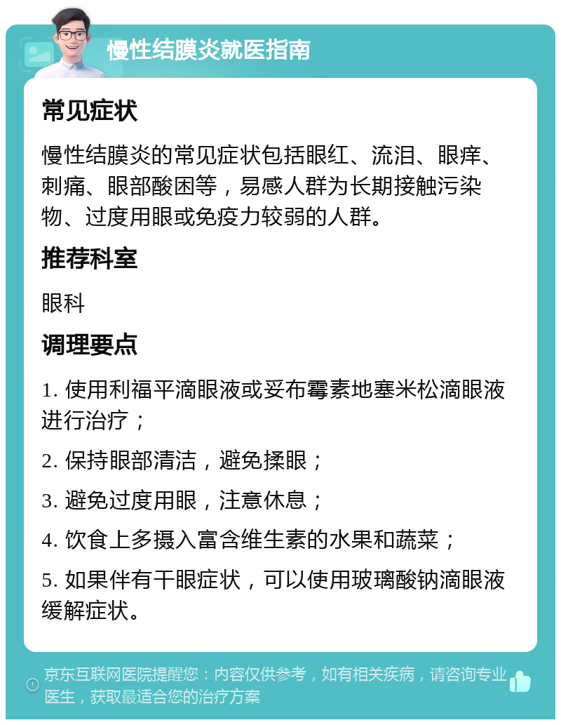 慢性结膜炎就医指南 常见症状 慢性结膜炎的常见症状包括眼红、流泪、眼痒、刺痛、眼部酸困等，易感人群为长期接触污染物、过度用眼或免疫力较弱的人群。 推荐科室 眼科 调理要点 1. 使用利福平滴眼液或妥布霉素地塞米松滴眼液进行治疗； 2. 保持眼部清洁，避免揉眼； 3. 避免过度用眼，注意休息； 4. 饮食上多摄入富含维生素的水果和蔬菜； 5. 如果伴有干眼症状，可以使用玻璃酸钠滴眼液缓解症状。