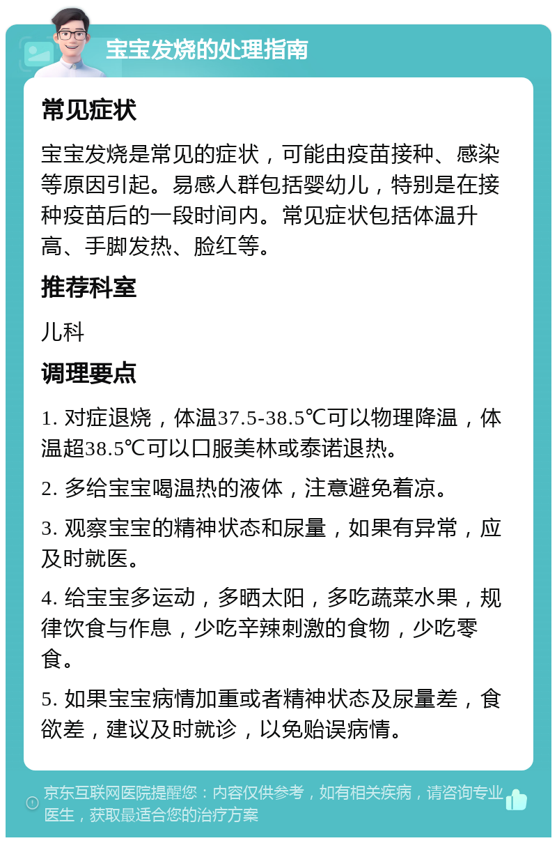 宝宝发烧的处理指南 常见症状 宝宝发烧是常见的症状，可能由疫苗接种、感染等原因引起。易感人群包括婴幼儿，特别是在接种疫苗后的一段时间内。常见症状包括体温升高、手脚发热、脸红等。 推荐科室 儿科 调理要点 1. 对症退烧，体温37.5-38.5℃可以物理降温，体温超38.5℃可以口服美林或泰诺退热。 2. 多给宝宝喝温热的液体，注意避免着凉。 3. 观察宝宝的精神状态和尿量，如果有异常，应及时就医。 4. 给宝宝多运动，多晒太阳，多吃蔬菜水果，规律饮食与作息，少吃辛辣刺激的食物，少吃零食。 5. 如果宝宝病情加重或者精神状态及尿量差，食欲差，建议及时就诊，以免贻误病情。