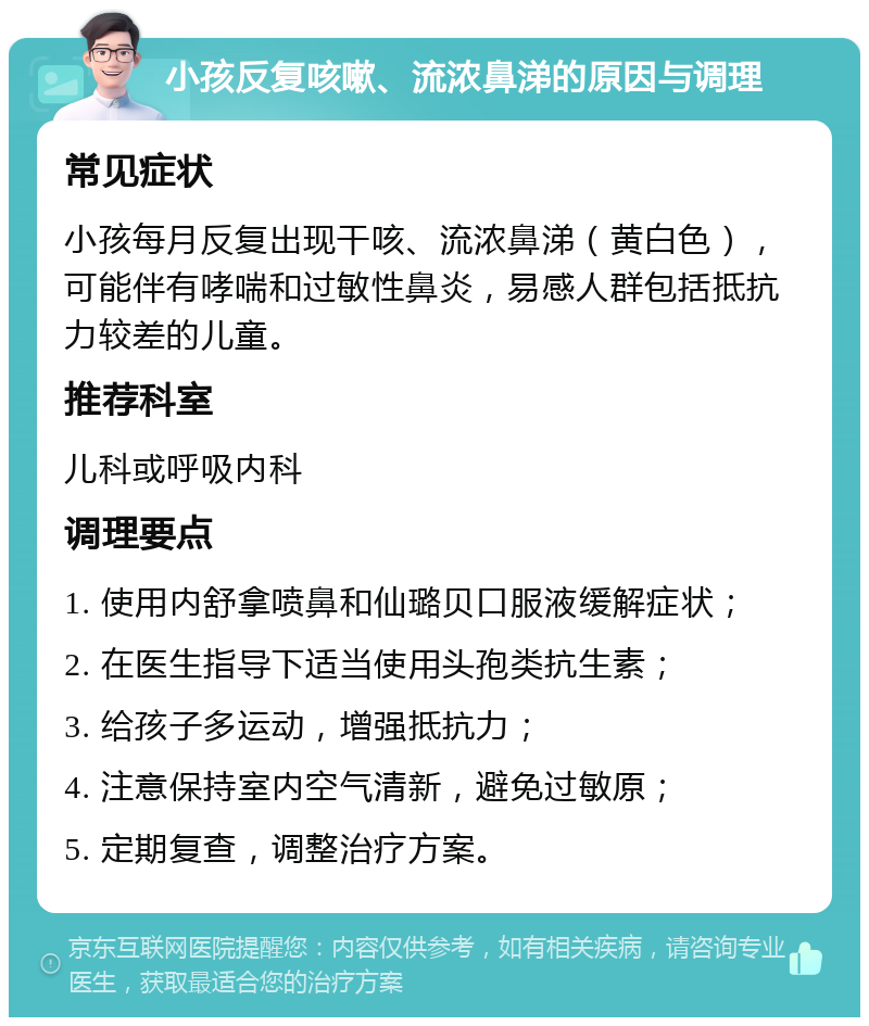 小孩反复咳嗽、流浓鼻涕的原因与调理 常见症状 小孩每月反复出现干咳、流浓鼻涕（黄白色），可能伴有哮喘和过敏性鼻炎，易感人群包括抵抗力较差的儿童。 推荐科室 儿科或呼吸内科 调理要点 1. 使用内舒拿喷鼻和仙璐贝口服液缓解症状； 2. 在医生指导下适当使用头孢类抗生素； 3. 给孩子多运动，增强抵抗力； 4. 注意保持室内空气清新，避免过敏原； 5. 定期复查，调整治疗方案。