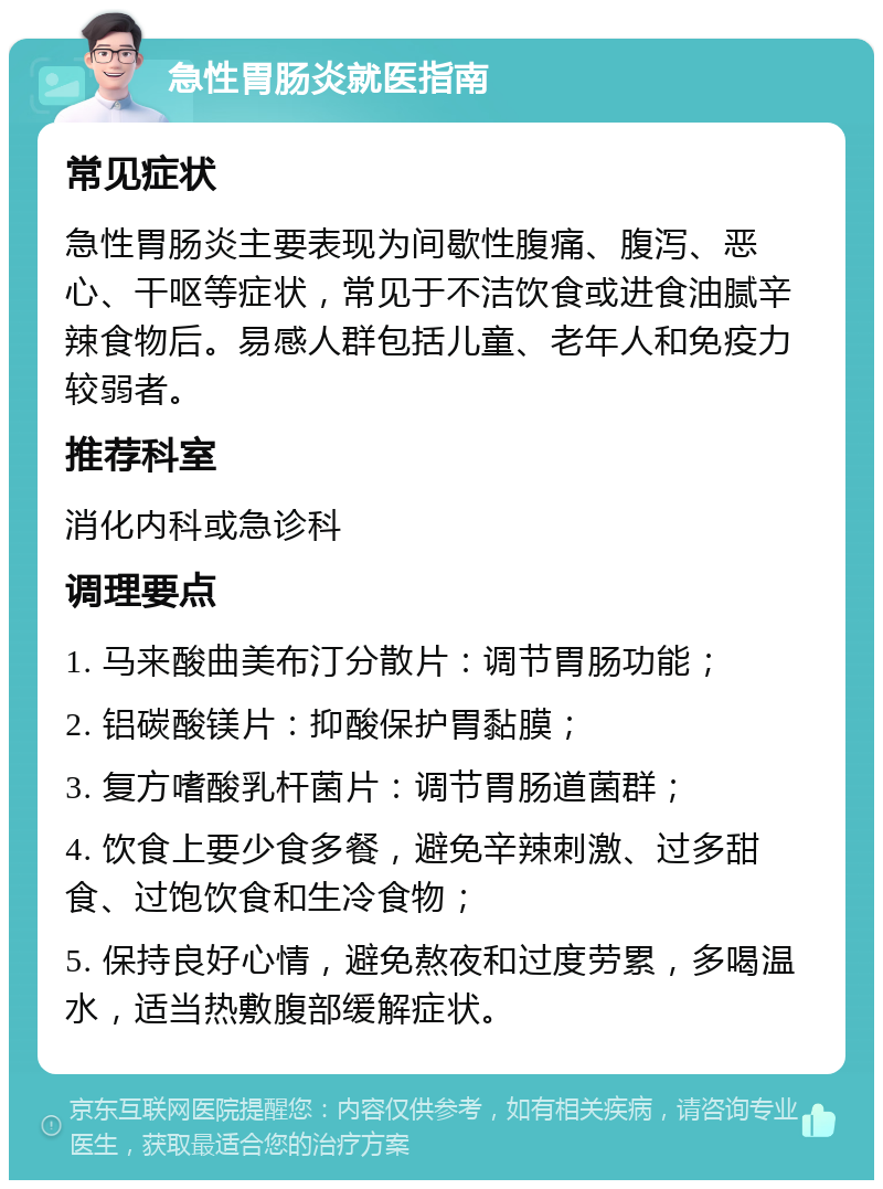 急性胃肠炎就医指南 常见症状 急性胃肠炎主要表现为间歇性腹痛、腹泻、恶心、干呕等症状，常见于不洁饮食或进食油腻辛辣食物后。易感人群包括儿童、老年人和免疫力较弱者。 推荐科室 消化内科或急诊科 调理要点 1. 马来酸曲美布汀分散片：调节胃肠功能； 2. 铝碳酸镁片：抑酸保护胃黏膜； 3. 复方嗜酸乳杆菌片：调节胃肠道菌群； 4. 饮食上要少食多餐，避免辛辣刺激、过多甜食、过饱饮食和生冷食物； 5. 保持良好心情，避免熬夜和过度劳累，多喝温水，适当热敷腹部缓解症状。