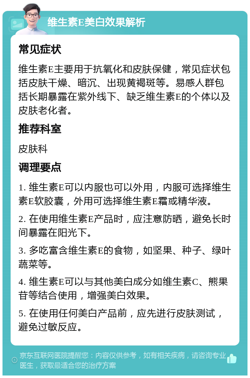 维生素E美白效果解析 常见症状 维生素E主要用于抗氧化和皮肤保健，常见症状包括皮肤干燥、暗沉、出现黄褐斑等。易感人群包括长期暴露在紫外线下、缺乏维生素E的个体以及皮肤老化者。 推荐科室 皮肤科 调理要点 1. 维生素E可以内服也可以外用，内服可选择维生素E软胶囊，外用可选择维生素E霜或精华液。 2. 在使用维生素E产品时，应注意防晒，避免长时间暴露在阳光下。 3. 多吃富含维生素E的食物，如坚果、种子、绿叶蔬菜等。 4. 维生素E可以与其他美白成分如维生素C、熊果苷等结合使用，增强美白效果。 5. 在使用任何美白产品前，应先进行皮肤测试，避免过敏反应。