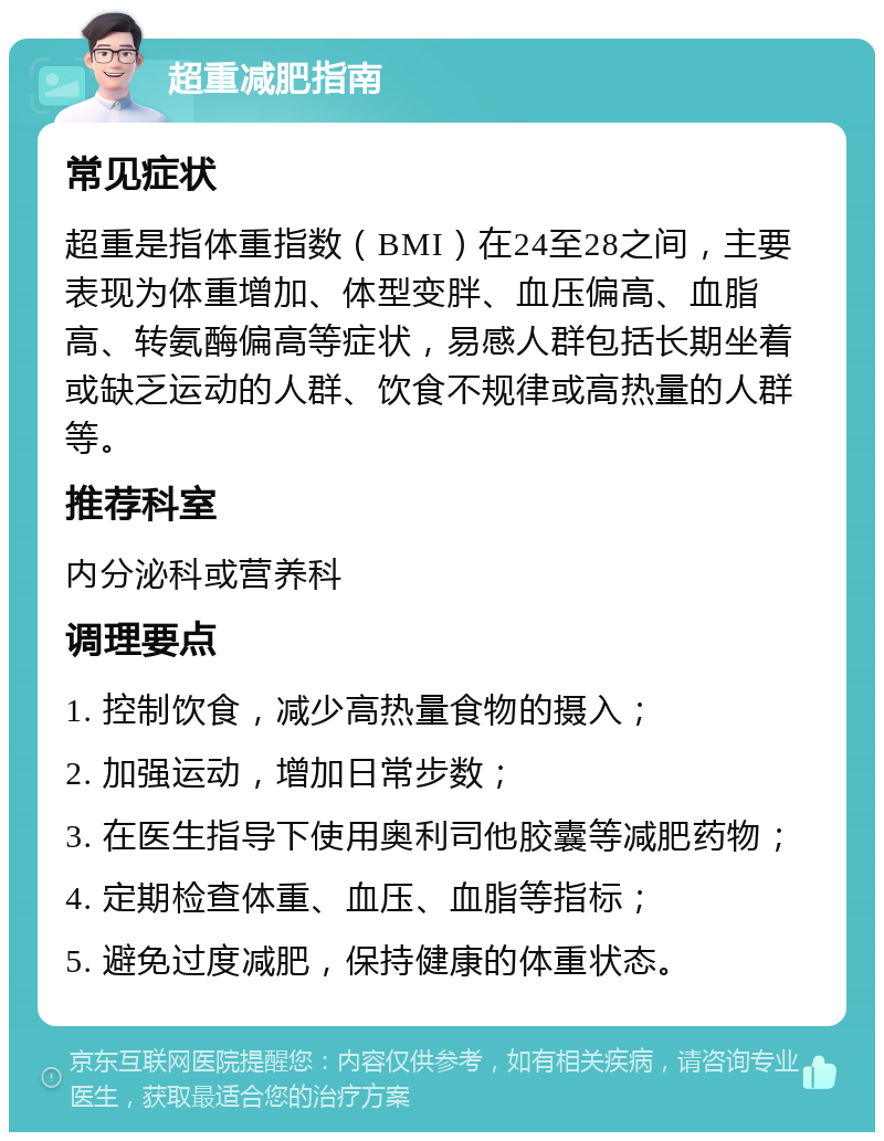 超重减肥指南 常见症状 超重是指体重指数（BMI）在24至28之间，主要表现为体重增加、体型变胖、血压偏高、血脂高、转氨酶偏高等症状，易感人群包括长期坐着或缺乏运动的人群、饮食不规律或高热量的人群等。 推荐科室 内分泌科或营养科 调理要点 1. 控制饮食，减少高热量食物的摄入； 2. 加强运动，增加日常步数； 3. 在医生指导下使用奥利司他胶囊等减肥药物； 4. 定期检查体重、血压、血脂等指标； 5. 避免过度减肥，保持健康的体重状态。