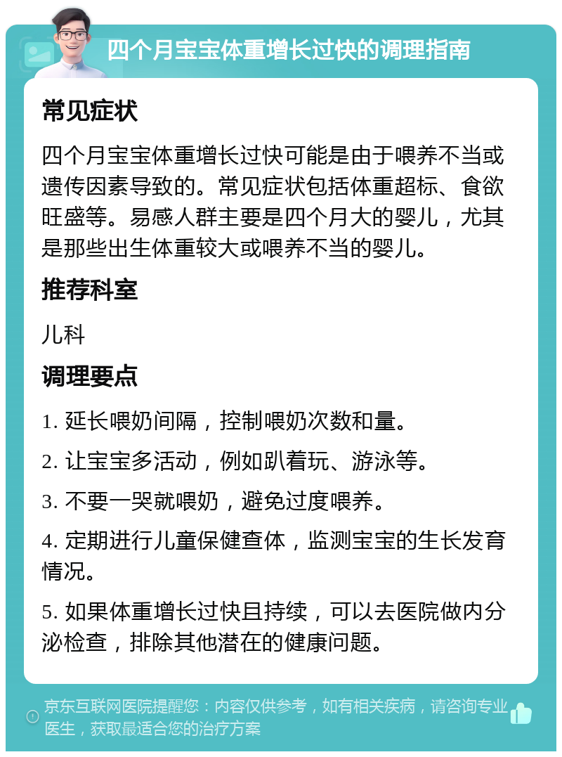 四个月宝宝体重增长过快的调理指南 常见症状 四个月宝宝体重增长过快可能是由于喂养不当或遗传因素导致的。常见症状包括体重超标、食欲旺盛等。易感人群主要是四个月大的婴儿，尤其是那些出生体重较大或喂养不当的婴儿。 推荐科室 儿科 调理要点 1. 延长喂奶间隔，控制喂奶次数和量。 2. 让宝宝多活动，例如趴着玩、游泳等。 3. 不要一哭就喂奶，避免过度喂养。 4. 定期进行儿童保健查体，监测宝宝的生长发育情况。 5. 如果体重增长过快且持续，可以去医院做内分泌检查，排除其他潜在的健康问题。