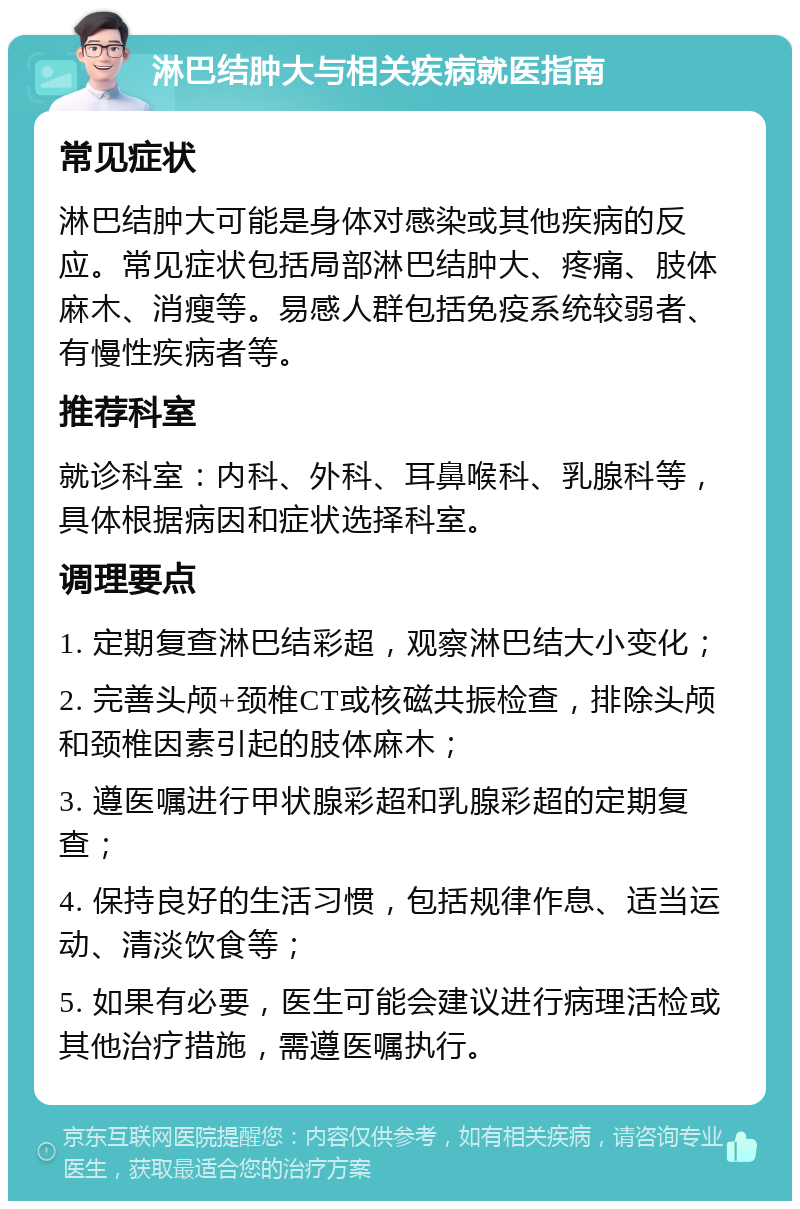 淋巴结肿大与相关疾病就医指南 常见症状 淋巴结肿大可能是身体对感染或其他疾病的反应。常见症状包括局部淋巴结肿大、疼痛、肢体麻木、消瘦等。易感人群包括免疫系统较弱者、有慢性疾病者等。 推荐科室 就诊科室：内科、外科、耳鼻喉科、乳腺科等，具体根据病因和症状选择科室。 调理要点 1. 定期复查淋巴结彩超，观察淋巴结大小变化； 2. 完善头颅+颈椎CT或核磁共振检查，排除头颅和颈椎因素引起的肢体麻木； 3. 遵医嘱进行甲状腺彩超和乳腺彩超的定期复查； 4. 保持良好的生活习惯，包括规律作息、适当运动、清淡饮食等； 5. 如果有必要，医生可能会建议进行病理活检或其他治疗措施，需遵医嘱执行。