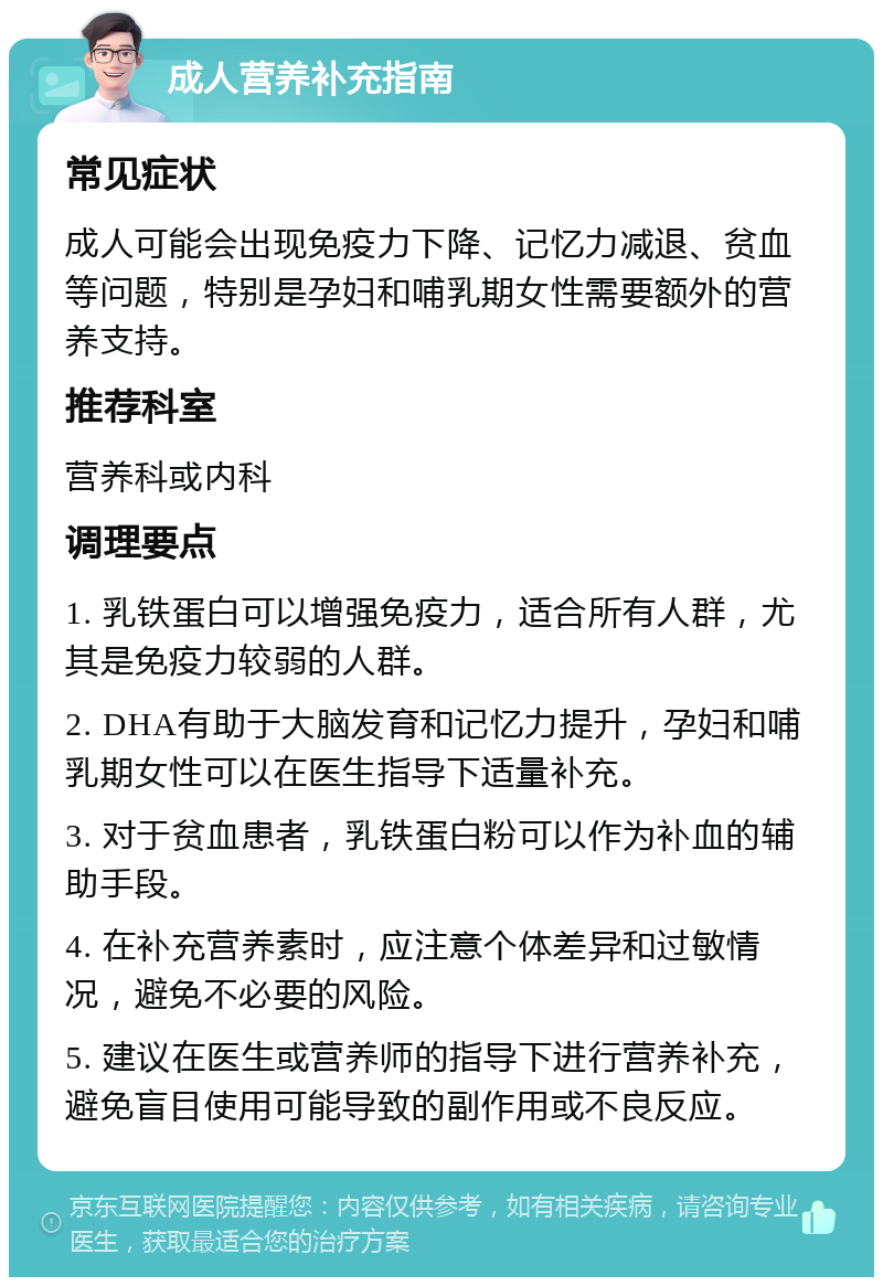 成人营养补充指南 常见症状 成人可能会出现免疫力下降、记忆力减退、贫血等问题，特别是孕妇和哺乳期女性需要额外的营养支持。 推荐科室 营养科或内科 调理要点 1. 乳铁蛋白可以增强免疫力，适合所有人群，尤其是免疫力较弱的人群。 2. DHA有助于大脑发育和记忆力提升，孕妇和哺乳期女性可以在医生指导下适量补充。 3. 对于贫血患者，乳铁蛋白粉可以作为补血的辅助手段。 4. 在补充营养素时，应注意个体差异和过敏情况，避免不必要的风险。 5. 建议在医生或营养师的指导下进行营养补充，避免盲目使用可能导致的副作用或不良反应。