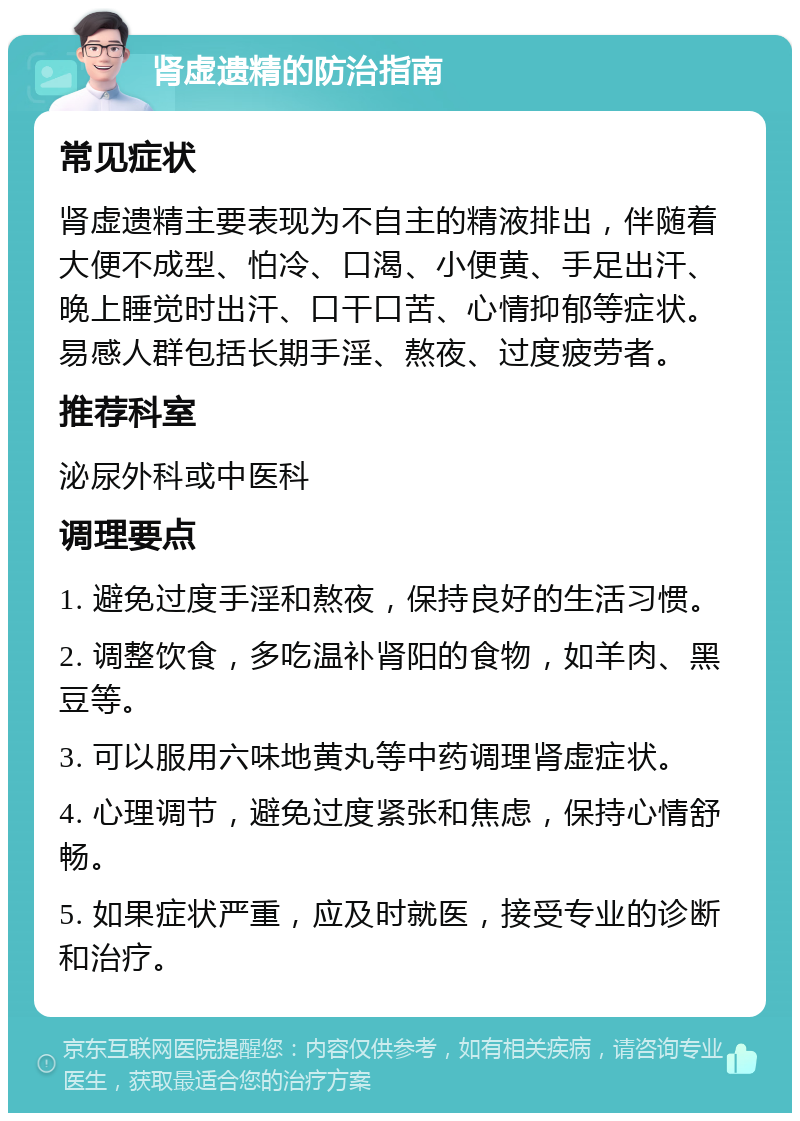 肾虚遗精的防治指南 常见症状 肾虚遗精主要表现为不自主的精液排出，伴随着大便不成型、怕冷、口渴、小便黄、手足出汗、晚上睡觉时出汗、口干口苦、心情抑郁等症状。易感人群包括长期手淫、熬夜、过度疲劳者。 推荐科室 泌尿外科或中医科 调理要点 1. 避免过度手淫和熬夜，保持良好的生活习惯。 2. 调整饮食，多吃温补肾阳的食物，如羊肉、黑豆等。 3. 可以服用六味地黄丸等中药调理肾虚症状。 4. 心理调节，避免过度紧张和焦虑，保持心情舒畅。 5. 如果症状严重，应及时就医，接受专业的诊断和治疗。