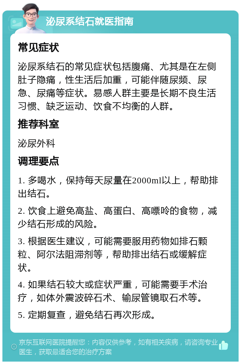 泌尿系结石就医指南 常见症状 泌尿系结石的常见症状包括腹痛、尤其是在左侧肚子隐痛，性生活后加重，可能伴随尿频、尿急、尿痛等症状。易感人群主要是长期不良生活习惯、缺乏运动、饮食不均衡的人群。 推荐科室 泌尿外科 调理要点 1. 多喝水，保持每天尿量在2000ml以上，帮助排出结石。 2. 饮食上避免高盐、高蛋白、高嘌呤的食物，减少结石形成的风险。 3. 根据医生建议，可能需要服用药物如排石颗粒、阿尔法阻滞剂等，帮助排出结石或缓解症状。 4. 如果结石较大或症状严重，可能需要手术治疗，如体外震波碎石术、输尿管镜取石术等。 5. 定期复查，避免结石再次形成。