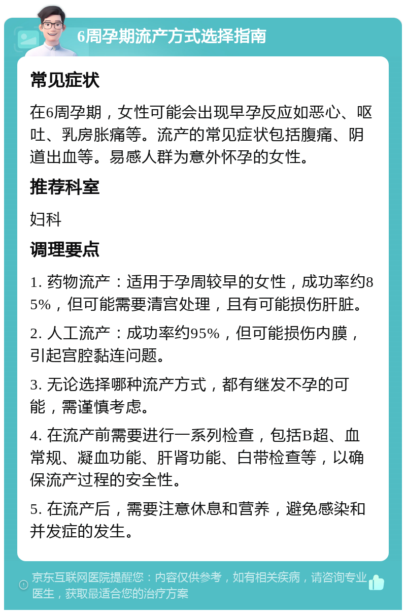 6周孕期流产方式选择指南 常见症状 在6周孕期，女性可能会出现早孕反应如恶心、呕吐、乳房胀痛等。流产的常见症状包括腹痛、阴道出血等。易感人群为意外怀孕的女性。 推荐科室 妇科 调理要点 1. 药物流产：适用于孕周较早的女性，成功率约85%，但可能需要清宫处理，且有可能损伤肝脏。 2. 人工流产：成功率约95%，但可能损伤内膜，引起宫腔黏连问题。 3. 无论选择哪种流产方式，都有继发不孕的可能，需谨慎考虑。 4. 在流产前需要进行一系列检查，包括B超、血常规、凝血功能、肝肾功能、白带检查等，以确保流产过程的安全性。 5. 在流产后，需要注意休息和营养，避免感染和并发症的发生。