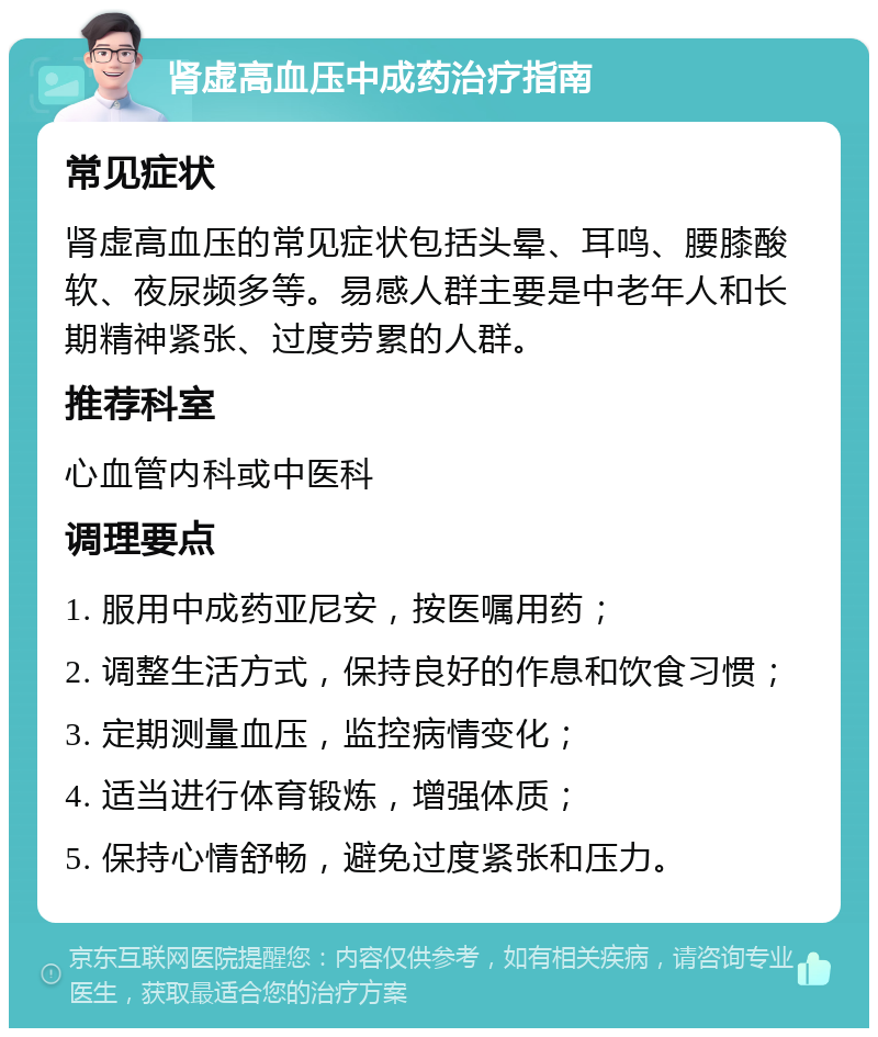 肾虚高血压中成药治疗指南 常见症状 肾虚高血压的常见症状包括头晕、耳鸣、腰膝酸软、夜尿频多等。易感人群主要是中老年人和长期精神紧张、过度劳累的人群。 推荐科室 心血管内科或中医科 调理要点 1. 服用中成药亚尼安，按医嘱用药； 2. 调整生活方式，保持良好的作息和饮食习惯； 3. 定期测量血压，监控病情变化； 4. 适当进行体育锻炼，增强体质； 5. 保持心情舒畅，避免过度紧张和压力。