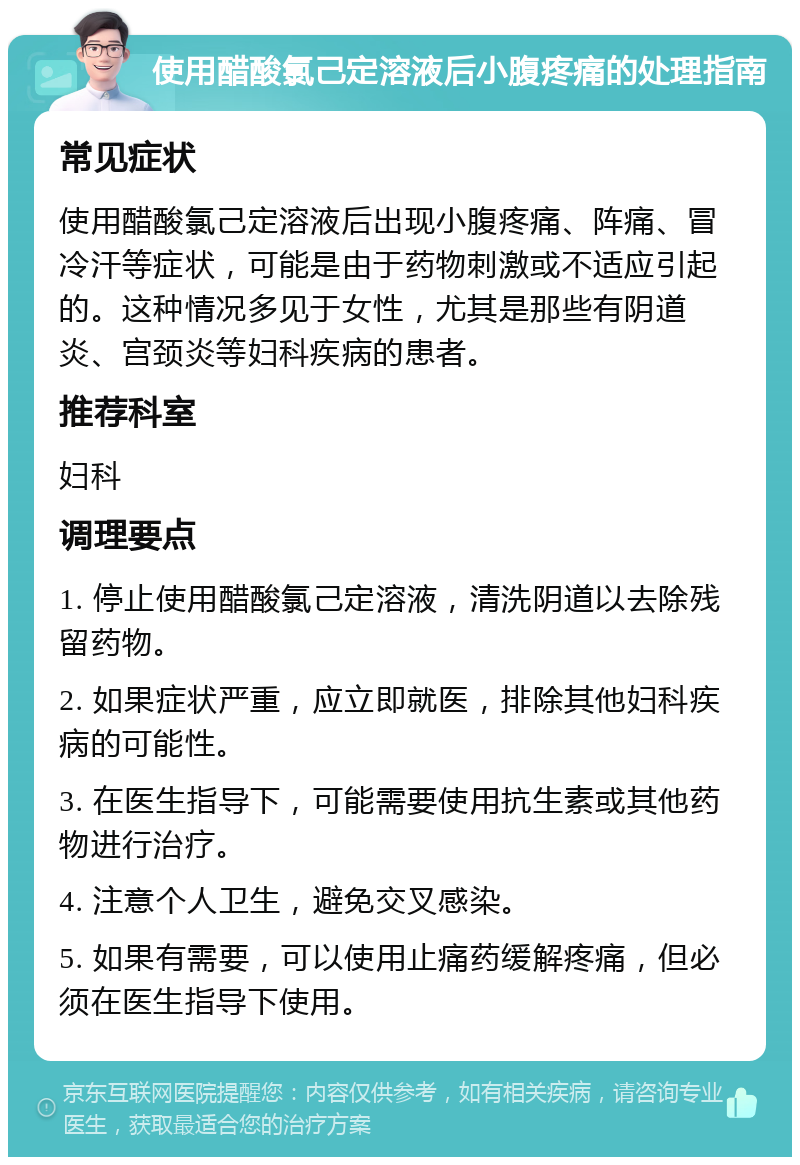 使用醋酸氯己定溶液后小腹疼痛的处理指南 常见症状 使用醋酸氯己定溶液后出现小腹疼痛、阵痛、冒冷汗等症状，可能是由于药物刺激或不适应引起的。这种情况多见于女性，尤其是那些有阴道炎、宫颈炎等妇科疾病的患者。 推荐科室 妇科 调理要点 1. 停止使用醋酸氯己定溶液，清洗阴道以去除残留药物。 2. 如果症状严重，应立即就医，排除其他妇科疾病的可能性。 3. 在医生指导下，可能需要使用抗生素或其他药物进行治疗。 4. 注意个人卫生，避免交叉感染。 5. 如果有需要，可以使用止痛药缓解疼痛，但必须在医生指导下使用。