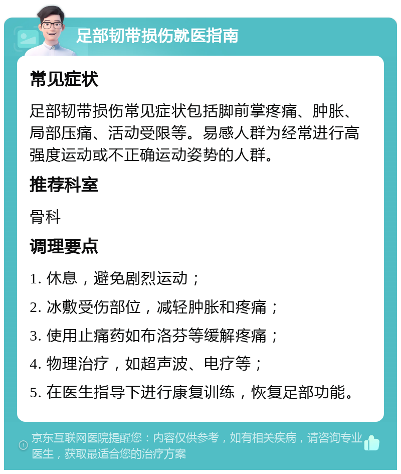 足部韧带损伤就医指南 常见症状 足部韧带损伤常见症状包括脚前掌疼痛、肿胀、局部压痛、活动受限等。易感人群为经常进行高强度运动或不正确运动姿势的人群。 推荐科室 骨科 调理要点 1. 休息，避免剧烈运动； 2. 冰敷受伤部位，减轻肿胀和疼痛； 3. 使用止痛药如布洛芬等缓解疼痛； 4. 物理治疗，如超声波、电疗等； 5. 在医生指导下进行康复训练，恢复足部功能。