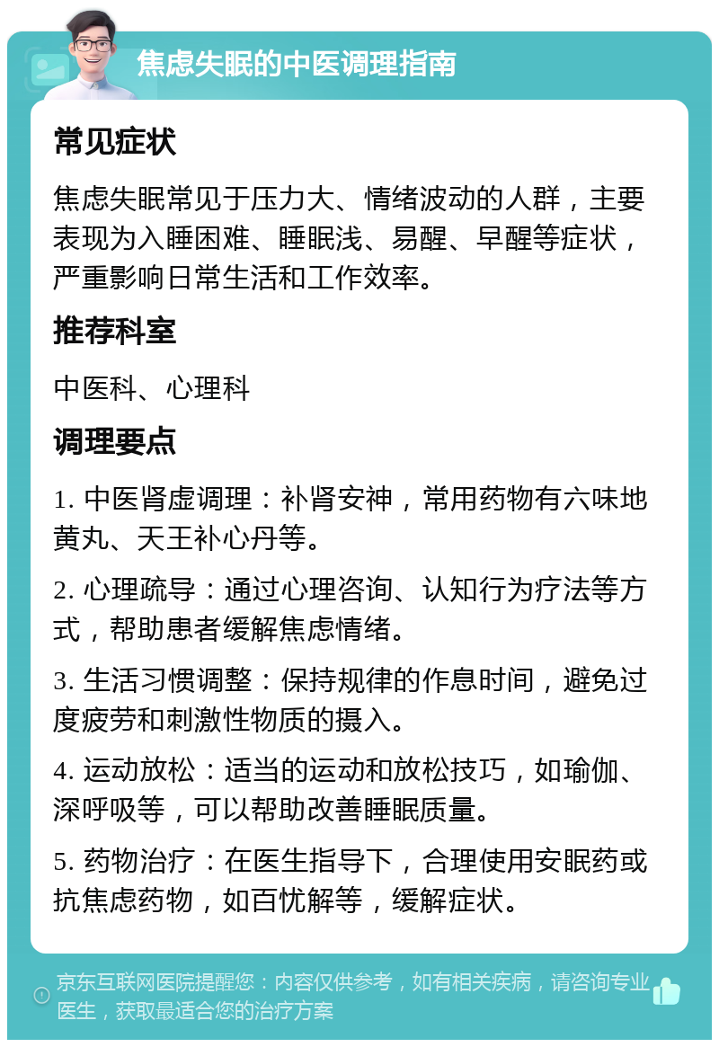 焦虑失眠的中医调理指南 常见症状 焦虑失眠常见于压力大、情绪波动的人群，主要表现为入睡困难、睡眠浅、易醒、早醒等症状，严重影响日常生活和工作效率。 推荐科室 中医科、心理科 调理要点 1. 中医肾虚调理：补肾安神，常用药物有六味地黄丸、天王补心丹等。 2. 心理疏导：通过心理咨询、认知行为疗法等方式，帮助患者缓解焦虑情绪。 3. 生活习惯调整：保持规律的作息时间，避免过度疲劳和刺激性物质的摄入。 4. 运动放松：适当的运动和放松技巧，如瑜伽、深呼吸等，可以帮助改善睡眠质量。 5. 药物治疗：在医生指导下，合理使用安眠药或抗焦虑药物，如百忧解等，缓解症状。