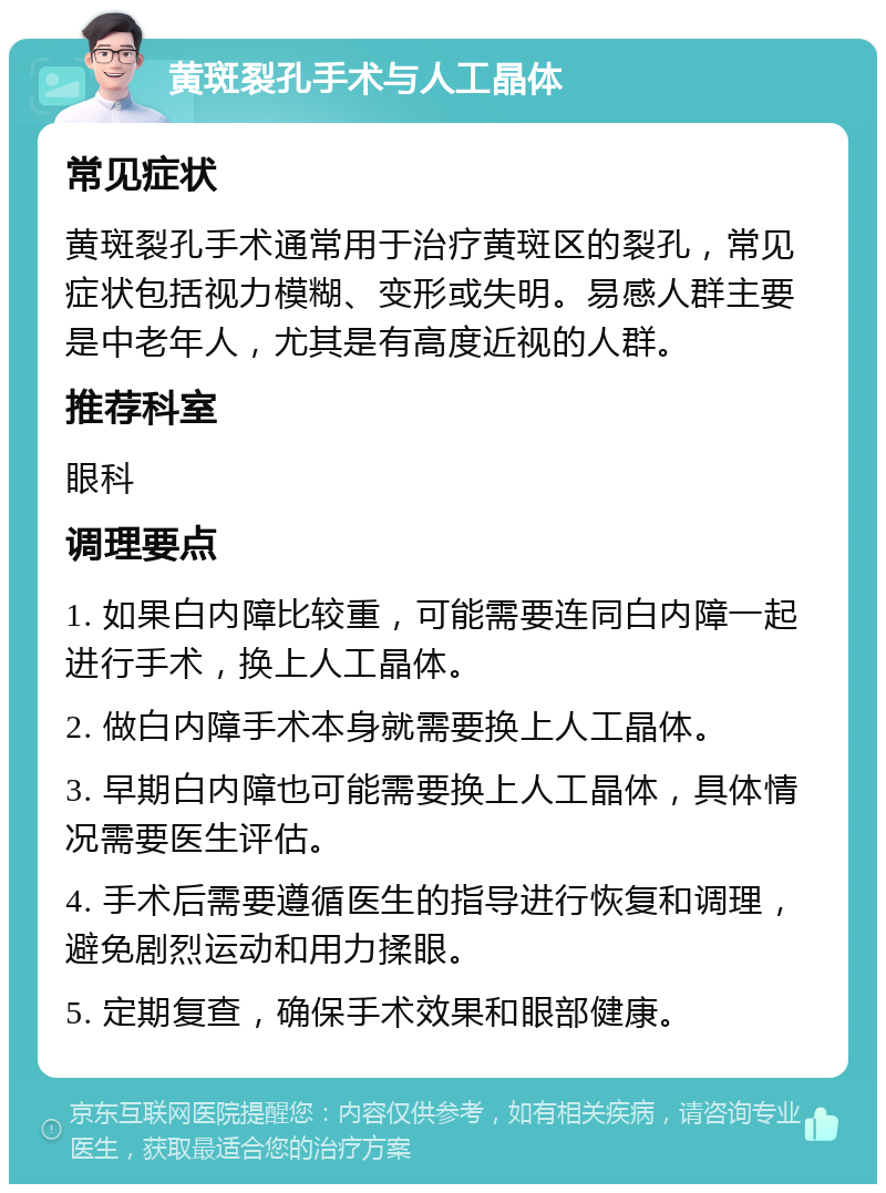 黄斑裂孔手术与人工晶体 常见症状 黄斑裂孔手术通常用于治疗黄斑区的裂孔，常见症状包括视力模糊、变形或失明。易感人群主要是中老年人，尤其是有高度近视的人群。 推荐科室 眼科 调理要点 1. 如果白内障比较重，可能需要连同白内障一起进行手术，换上人工晶体。 2. 做白内障手术本身就需要换上人工晶体。 3. 早期白内障也可能需要换上人工晶体，具体情况需要医生评估。 4. 手术后需要遵循医生的指导进行恢复和调理，避免剧烈运动和用力揉眼。 5. 定期复查，确保手术效果和眼部健康。