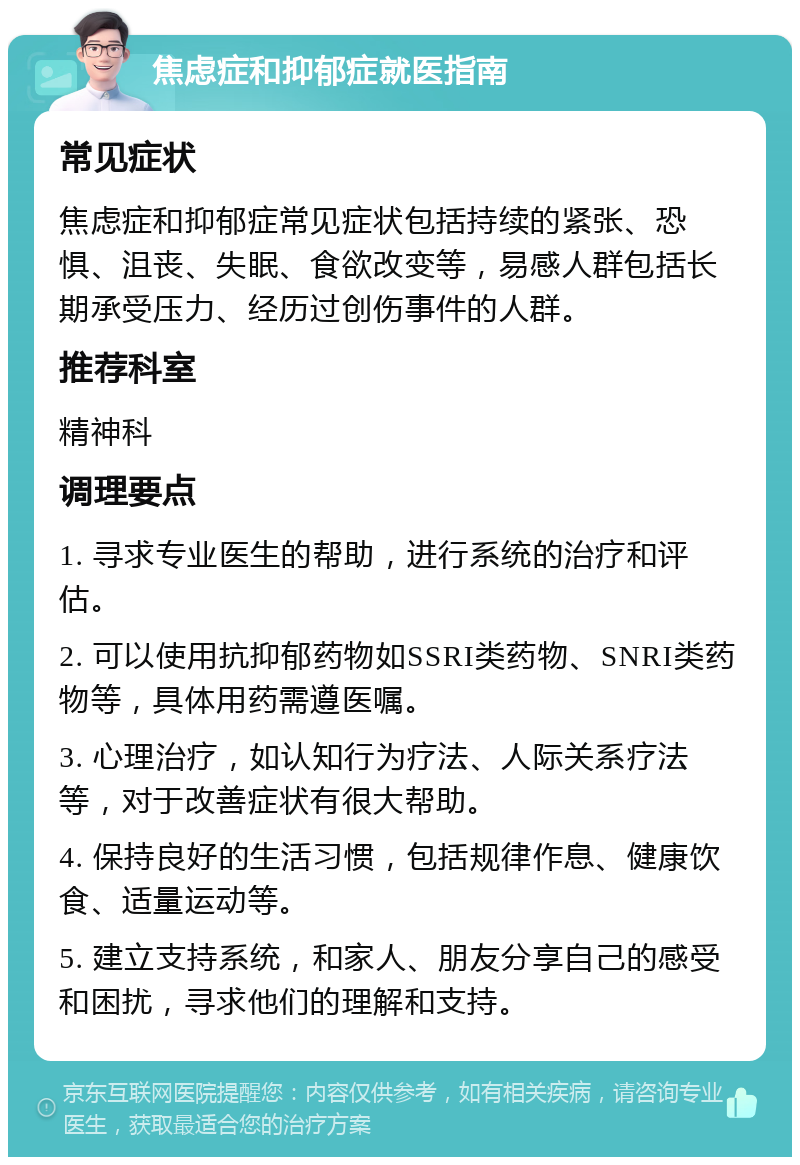 焦虑症和抑郁症就医指南 常见症状 焦虑症和抑郁症常见症状包括持续的紧张、恐惧、沮丧、失眠、食欲改变等，易感人群包括长期承受压力、经历过创伤事件的人群。 推荐科室 精神科 调理要点 1. 寻求专业医生的帮助，进行系统的治疗和评估。 2. 可以使用抗抑郁药物如SSRI类药物、SNRI类药物等，具体用药需遵医嘱。 3. 心理治疗，如认知行为疗法、人际关系疗法等，对于改善症状有很大帮助。 4. 保持良好的生活习惯，包括规律作息、健康饮食、适量运动等。 5. 建立支持系统，和家人、朋友分享自己的感受和困扰，寻求他们的理解和支持。