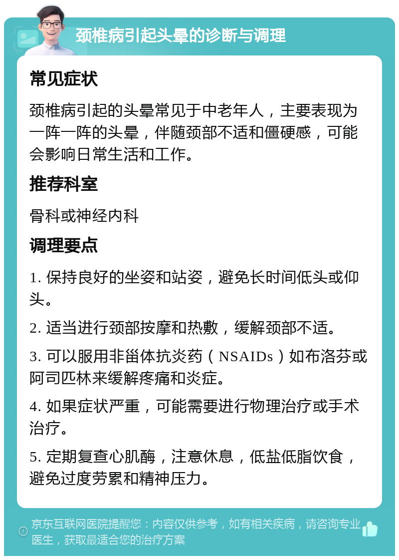 颈椎病引起头晕的诊断与调理 常见症状 颈椎病引起的头晕常见于中老年人，主要表现为一阵一阵的头晕，伴随颈部不适和僵硬感，可能会影响日常生活和工作。 推荐科室 骨科或神经内科 调理要点 1. 保持良好的坐姿和站姿，避免长时间低头或仰头。 2. 适当进行颈部按摩和热敷，缓解颈部不适。 3. 可以服用非甾体抗炎药（NSAIDs）如布洛芬或阿司匹林来缓解疼痛和炎症。 4. 如果症状严重，可能需要进行物理治疗或手术治疗。 5. 定期复查心肌酶，注意休息，低盐低脂饮食，避免过度劳累和精神压力。