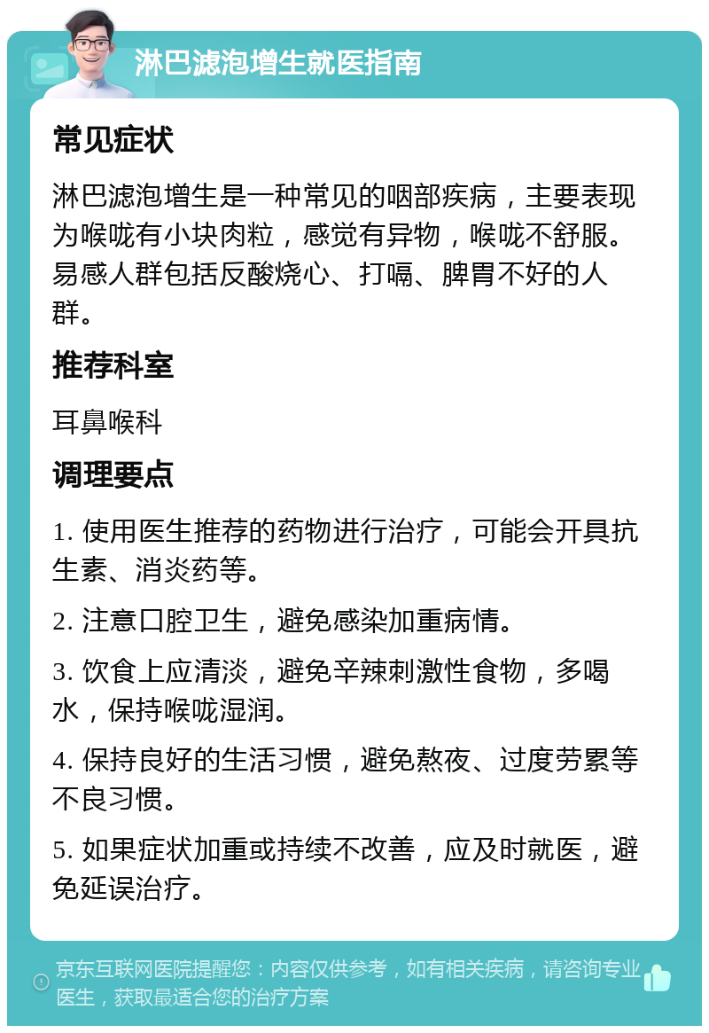 淋巴滤泡增生就医指南 常见症状 淋巴滤泡增生是一种常见的咽部疾病，主要表现为喉咙有小块肉粒，感觉有异物，喉咙不舒服。易感人群包括反酸烧心、打嗝、脾胃不好的人群。 推荐科室 耳鼻喉科 调理要点 1. 使用医生推荐的药物进行治疗，可能会开具抗生素、消炎药等。 2. 注意口腔卫生，避免感染加重病情。 3. 饮食上应清淡，避免辛辣刺激性食物，多喝水，保持喉咙湿润。 4. 保持良好的生活习惯，避免熬夜、过度劳累等不良习惯。 5. 如果症状加重或持续不改善，应及时就医，避免延误治疗。