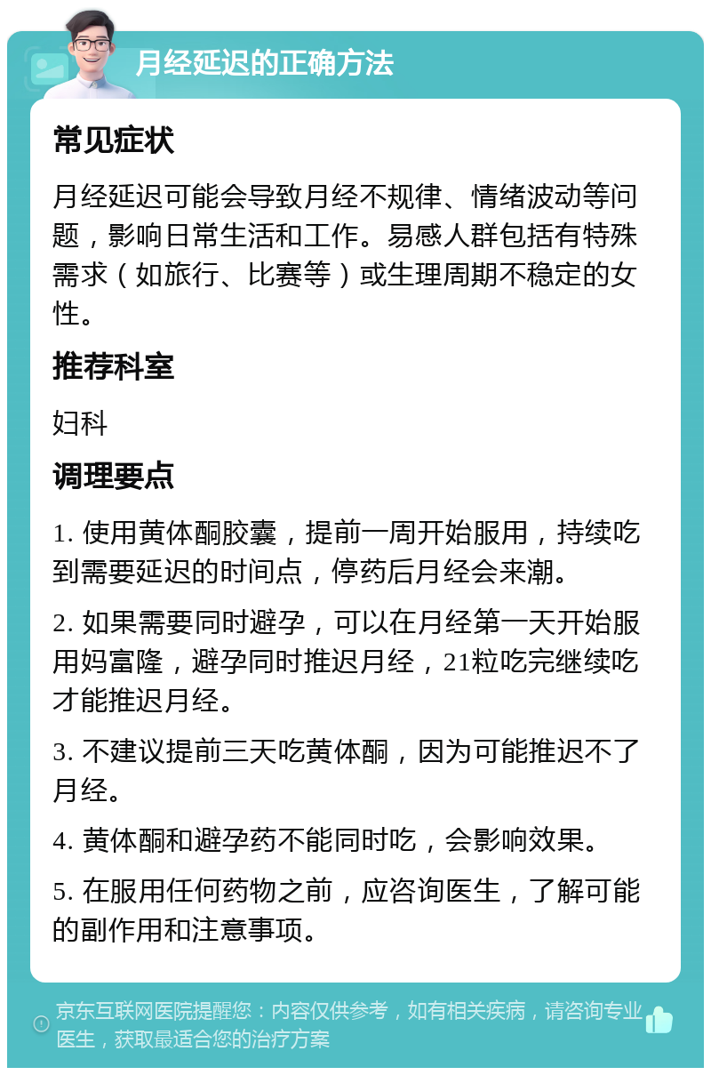 月经延迟的正确方法 常见症状 月经延迟可能会导致月经不规律、情绪波动等问题，影响日常生活和工作。易感人群包括有特殊需求（如旅行、比赛等）或生理周期不稳定的女性。 推荐科室 妇科 调理要点 1. 使用黄体酮胶囊，提前一周开始服用，持续吃到需要延迟的时间点，停药后月经会来潮。 2. 如果需要同时避孕，可以在月经第一天开始服用妈富隆，避孕同时推迟月经，21粒吃完继续吃才能推迟月经。 3. 不建议提前三天吃黄体酮，因为可能推迟不了月经。 4. 黄体酮和避孕药不能同时吃，会影响效果。 5. 在服用任何药物之前，应咨询医生，了解可能的副作用和注意事项。