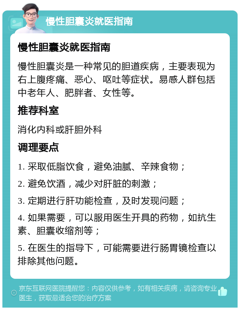 慢性胆囊炎就医指南 慢性胆囊炎就医指南 慢性胆囊炎是一种常见的胆道疾病，主要表现为右上腹疼痛、恶心、呕吐等症状。易感人群包括中老年人、肥胖者、女性等。 推荐科室 消化内科或肝胆外科 调理要点 1. 采取低脂饮食，避免油腻、辛辣食物； 2. 避免饮酒，减少对肝脏的刺激； 3. 定期进行肝功能检查，及时发现问题； 4. 如果需要，可以服用医生开具的药物，如抗生素、胆囊收缩剂等； 5. 在医生的指导下，可能需要进行肠胃镜检查以排除其他问题。