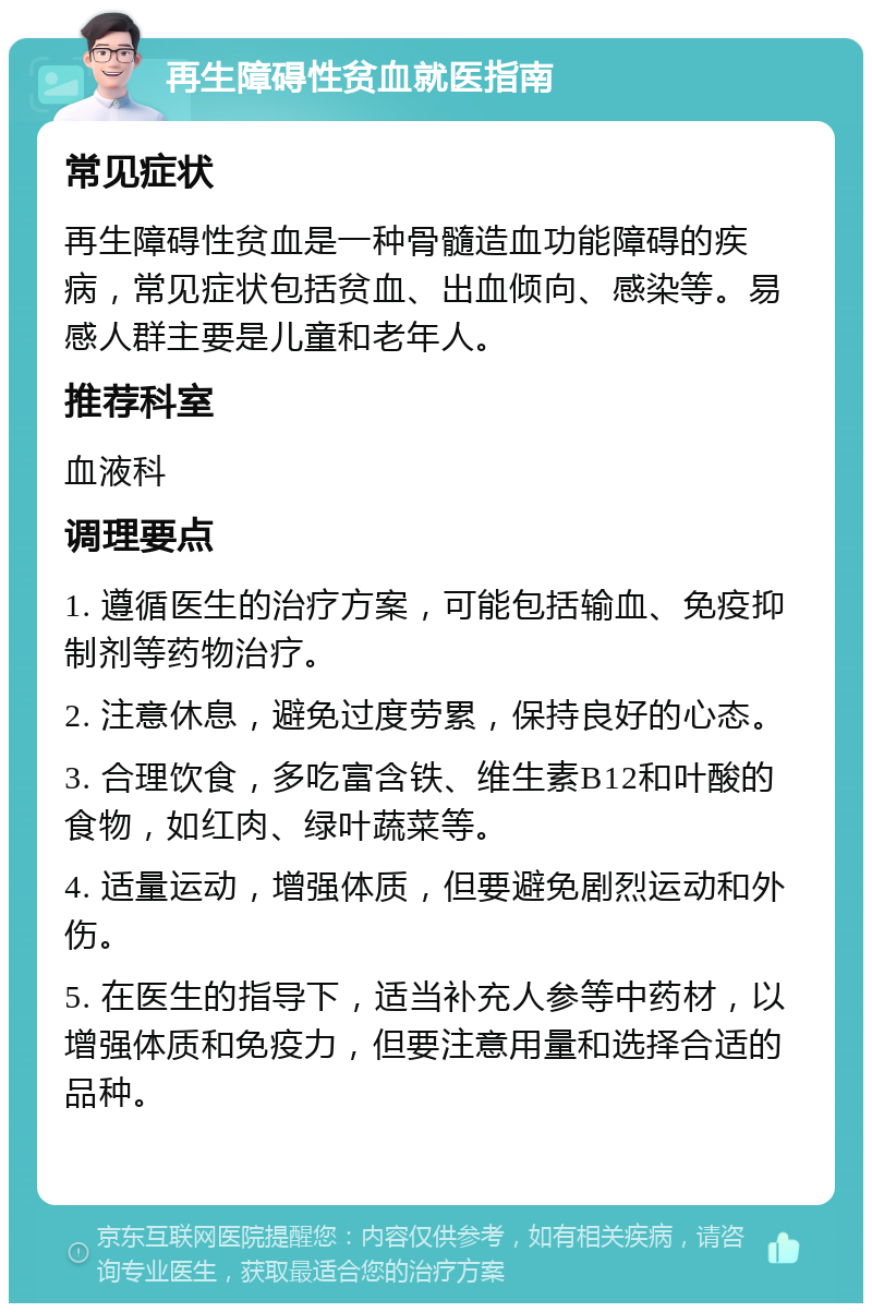 再生障碍性贫血就医指南 常见症状 再生障碍性贫血是一种骨髓造血功能障碍的疾病，常见症状包括贫血、出血倾向、感染等。易感人群主要是儿童和老年人。 推荐科室 血液科 调理要点 1. 遵循医生的治疗方案，可能包括输血、免疫抑制剂等药物治疗。 2. 注意休息，避免过度劳累，保持良好的心态。 3. 合理饮食，多吃富含铁、维生素B12和叶酸的食物，如红肉、绿叶蔬菜等。 4. 适量运动，增强体质，但要避免剧烈运动和外伤。 5. 在医生的指导下，适当补充人参等中药材，以增强体质和免疫力，但要注意用量和选择合适的品种。