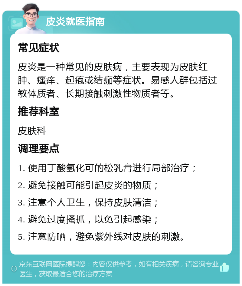 皮炎就医指南 常见症状 皮炎是一种常见的皮肤病，主要表现为皮肤红肿、瘙痒、起疱或结痂等症状。易感人群包括过敏体质者、长期接触刺激性物质者等。 推荐科室 皮肤科 调理要点 1. 使用丁酸氢化可的松乳膏进行局部治疗； 2. 避免接触可能引起皮炎的物质； 3. 注意个人卫生，保持皮肤清洁； 4. 避免过度搔抓，以免引起感染； 5. 注意防晒，避免紫外线对皮肤的刺激。