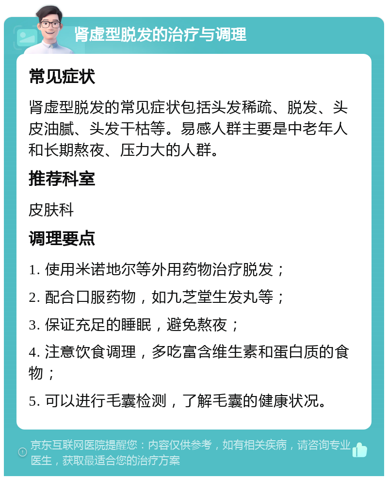 肾虚型脱发的治疗与调理 常见症状 肾虚型脱发的常见症状包括头发稀疏、脱发、头皮油腻、头发干枯等。易感人群主要是中老年人和长期熬夜、压力大的人群。 推荐科室 皮肤科 调理要点 1. 使用米诺地尔等外用药物治疗脱发； 2. 配合口服药物，如九芝堂生发丸等； 3. 保证充足的睡眠，避免熬夜； 4. 注意饮食调理，多吃富含维生素和蛋白质的食物； 5. 可以进行毛囊检测，了解毛囊的健康状况。