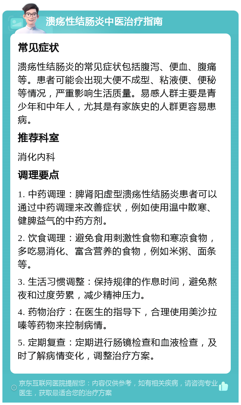 溃疡性结肠炎中医治疗指南 常见症状 溃疡性结肠炎的常见症状包括腹泻、便血、腹痛等。患者可能会出现大便不成型、粘液便、便秘等情况，严重影响生活质量。易感人群主要是青少年和中年人，尤其是有家族史的人群更容易患病。 推荐科室 消化内科 调理要点 1. 中药调理：脾肾阳虚型溃疡性结肠炎患者可以通过中药调理来改善症状，例如使用温中散寒、健脾益气的中药方剂。 2. 饮食调理：避免食用刺激性食物和寒凉食物，多吃易消化、富含营养的食物，例如米粥、面条等。 3. 生活习惯调整：保持规律的作息时间，避免熬夜和过度劳累，减少精神压力。 4. 药物治疗：在医生的指导下，合理使用美沙拉嗪等药物来控制病情。 5. 定期复查：定期进行肠镜检查和血液检查，及时了解病情变化，调整治疗方案。