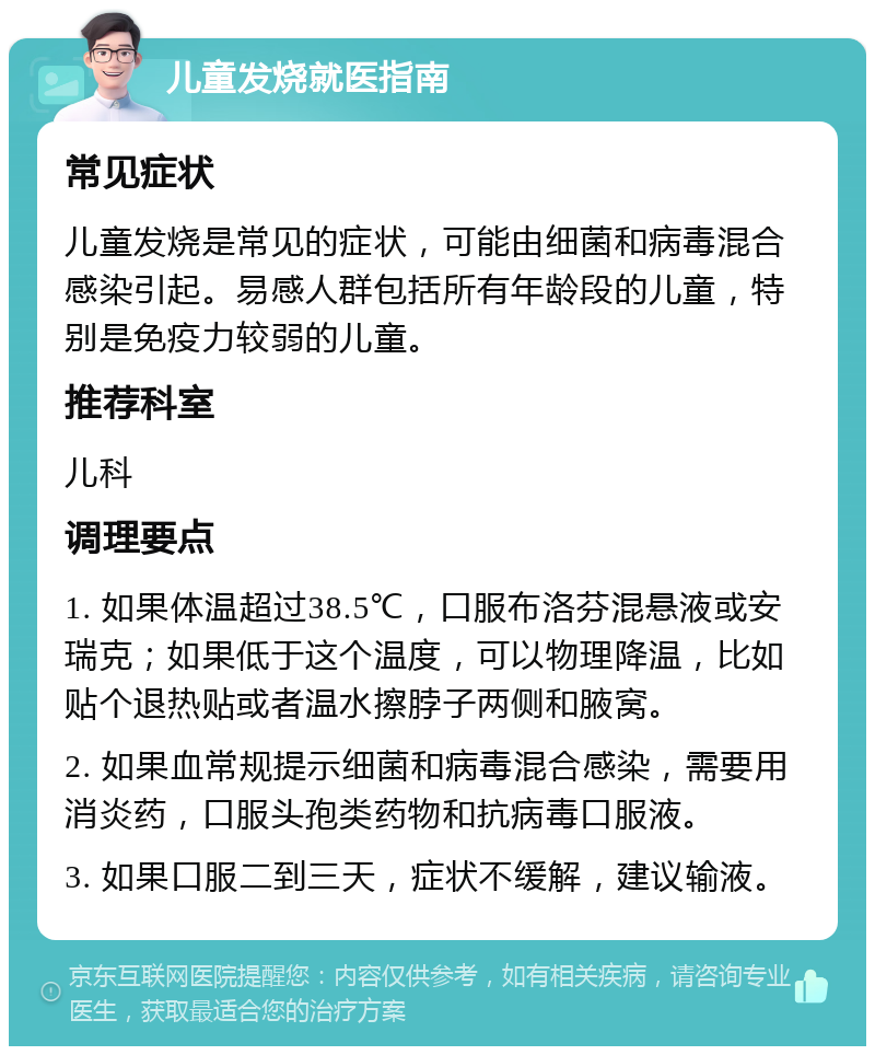 儿童发烧就医指南 常见症状 儿童发烧是常见的症状，可能由细菌和病毒混合感染引起。易感人群包括所有年龄段的儿童，特别是免疫力较弱的儿童。 推荐科室 儿科 调理要点 1. 如果体温超过38.5℃，口服布洛芬混悬液或安瑞克；如果低于这个温度，可以物理降温，比如贴个退热贴或者温水擦脖子两侧和腋窝。 2. 如果血常规提示细菌和病毒混合感染，需要用消炎药，口服头孢类药物和抗病毒口服液。 3. 如果口服二到三天，症状不缓解，建议输液。