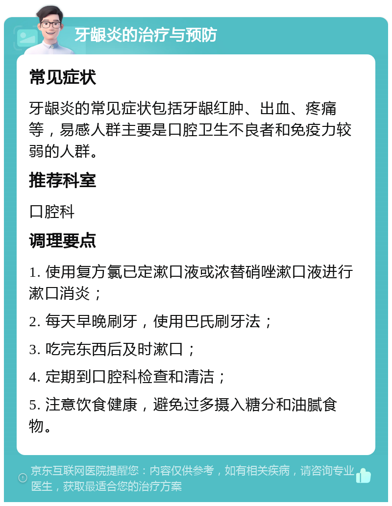 牙龈炎的治疗与预防 常见症状 牙龈炎的常见症状包括牙龈红肿、出血、疼痛等，易感人群主要是口腔卫生不良者和免疫力较弱的人群。 推荐科室 口腔科 调理要点 1. 使用复方氯已定漱口液或浓替硝唑漱口液进行漱口消炎； 2. 每天早晚刷牙，使用巴氏刷牙法； 3. 吃完东西后及时漱口； 4. 定期到口腔科检查和清洁； 5. 注意饮食健康，避免过多摄入糖分和油腻食物。