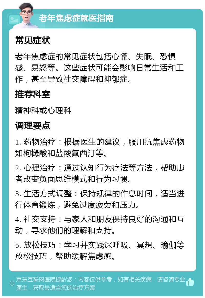 老年焦虑症就医指南 常见症状 老年焦虑症的常见症状包括心慌、失眠、恐惧感、易怒等。这些症状可能会影响日常生活和工作，甚至导致社交障碍和抑郁症。 推荐科室 精神科或心理科 调理要点 1. 药物治疗：根据医生的建议，服用抗焦虑药物如枸橼酸和盐酸氟西汀等。 2. 心理治疗：通过认知行为疗法等方法，帮助患者改变负面思维模式和行为习惯。 3. 生活方式调整：保持规律的作息时间，适当进行体育锻炼，避免过度疲劳和压力。 4. 社交支持：与家人和朋友保持良好的沟通和互动，寻求他们的理解和支持。 5. 放松技巧：学习并实践深呼吸、冥想、瑜伽等放松技巧，帮助缓解焦虑感。