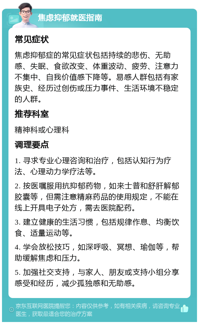 焦虑抑郁就医指南 常见症状 焦虑抑郁症的常见症状包括持续的悲伤、无助感、失眠、食欲改变、体重波动、疲劳、注意力不集中、自我价值感下降等。易感人群包括有家族史、经历过创伤或压力事件、生活环境不稳定的人群。 推荐科室 精神科或心理科 调理要点 1. 寻求专业心理咨询和治疗，包括认知行为疗法、心理动力学疗法等。 2. 按医嘱服用抗抑郁药物，如来士普和舒肝解郁胶囊等，但需注意精麻药品的使用规定，不能在线上开具电子处方，需去医院配药。 3. 建立健康的生活习惯，包括规律作息、均衡饮食、适量运动等。 4. 学会放松技巧，如深呼吸、冥想、瑜伽等，帮助缓解焦虑和压力。 5. 加强社交支持，与家人、朋友或支持小组分享感受和经历，减少孤独感和无助感。