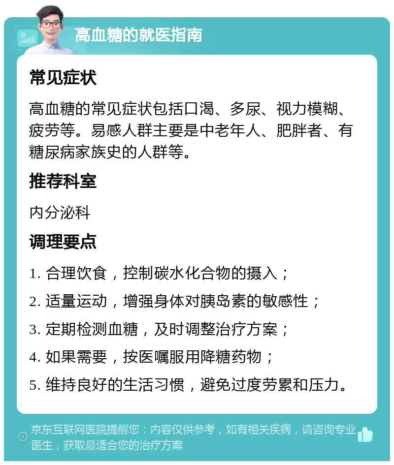 高血糖的就医指南 常见症状 高血糖的常见症状包括口渴、多尿、视力模糊、疲劳等。易感人群主要是中老年人、肥胖者、有糖尿病家族史的人群等。 推荐科室 内分泌科 调理要点 1. 合理饮食，控制碳水化合物的摄入； 2. 适量运动，增强身体对胰岛素的敏感性； 3. 定期检测血糖，及时调整治疗方案； 4. 如果需要，按医嘱服用降糖药物； 5. 维持良好的生活习惯，避免过度劳累和压力。