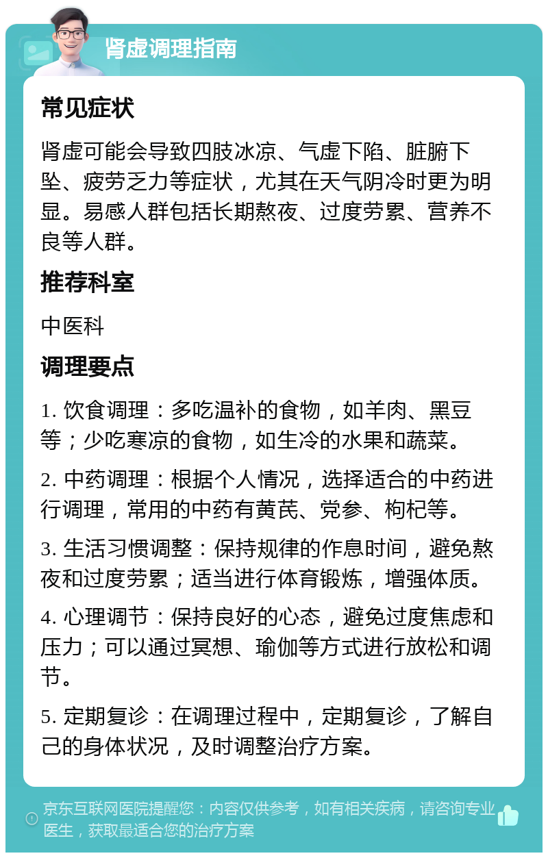 肾虚调理指南 常见症状 肾虚可能会导致四肢冰凉、气虚下陷、脏腑下坠、疲劳乏力等症状，尤其在天气阴冷时更为明显。易感人群包括长期熬夜、过度劳累、营养不良等人群。 推荐科室 中医科 调理要点 1. 饮食调理：多吃温补的食物，如羊肉、黑豆等；少吃寒凉的食物，如生冷的水果和蔬菜。 2. 中药调理：根据个人情况，选择适合的中药进行调理，常用的中药有黄芪、党参、枸杞等。 3. 生活习惯调整：保持规律的作息时间，避免熬夜和过度劳累；适当进行体育锻炼，增强体质。 4. 心理调节：保持良好的心态，避免过度焦虑和压力；可以通过冥想、瑜伽等方式进行放松和调节。 5. 定期复诊：在调理过程中，定期复诊，了解自己的身体状况，及时调整治疗方案。