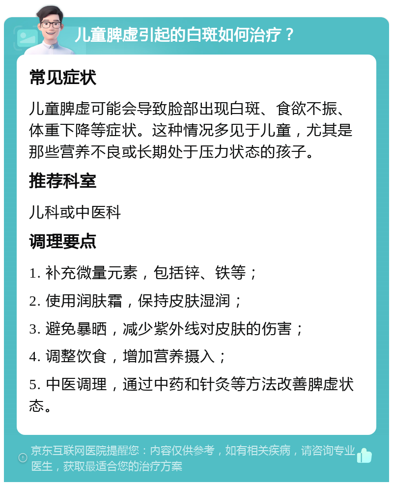 儿童脾虚引起的白斑如何治疗？ 常见症状 儿童脾虚可能会导致脸部出现白斑、食欲不振、体重下降等症状。这种情况多见于儿童，尤其是那些营养不良或长期处于压力状态的孩子。 推荐科室 儿科或中医科 调理要点 1. 补充微量元素，包括锌、铁等； 2. 使用润肤霜，保持皮肤湿润； 3. 避免暴晒，减少紫外线对皮肤的伤害； 4. 调整饮食，增加营养摄入； 5. 中医调理，通过中药和针灸等方法改善脾虚状态。