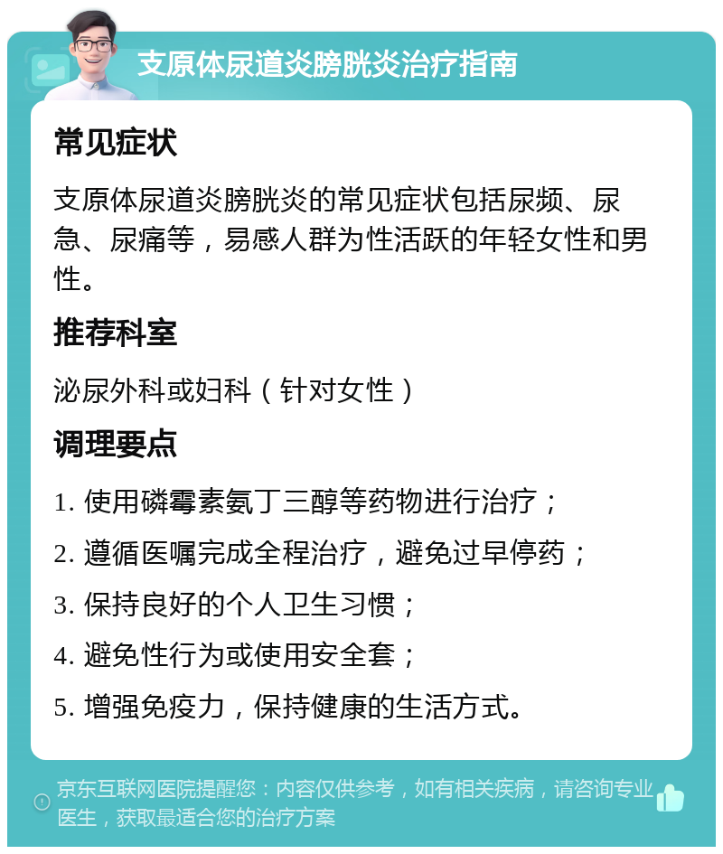 支原体尿道炎膀胱炎治疗指南 常见症状 支原体尿道炎膀胱炎的常见症状包括尿频、尿急、尿痛等，易感人群为性活跃的年轻女性和男性。 推荐科室 泌尿外科或妇科（针对女性） 调理要点 1. 使用磷霉素氨丁三醇等药物进行治疗； 2. 遵循医嘱完成全程治疗，避免过早停药； 3. 保持良好的个人卫生习惯； 4. 避免性行为或使用安全套； 5. 增强免疫力，保持健康的生活方式。