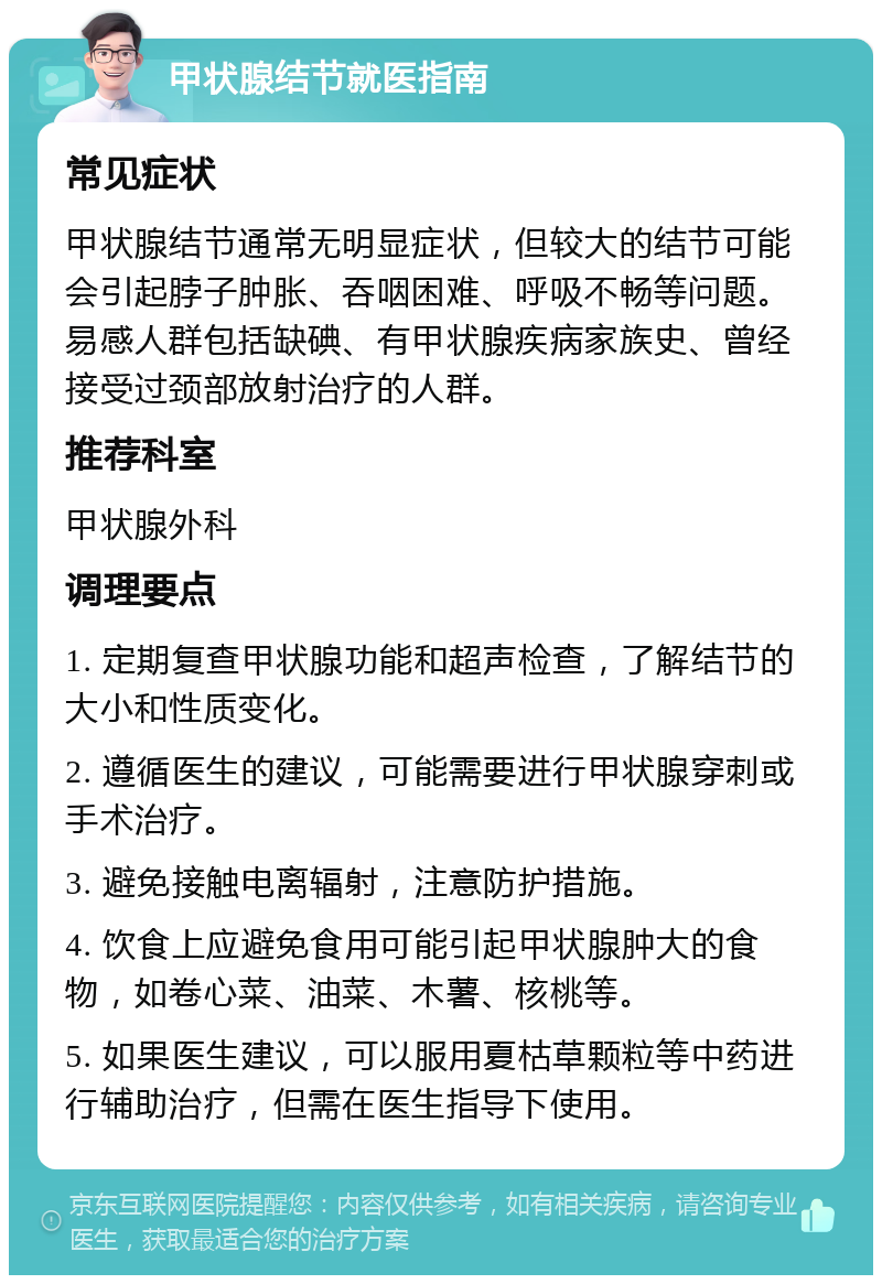 甲状腺结节就医指南 常见症状 甲状腺结节通常无明显症状，但较大的结节可能会引起脖子肿胀、吞咽困难、呼吸不畅等问题。易感人群包括缺碘、有甲状腺疾病家族史、曾经接受过颈部放射治疗的人群。 推荐科室 甲状腺外科 调理要点 1. 定期复查甲状腺功能和超声检查，了解结节的大小和性质变化。 2. 遵循医生的建议，可能需要进行甲状腺穿刺或手术治疗。 3. 避免接触电离辐射，注意防护措施。 4. 饮食上应避免食用可能引起甲状腺肿大的食物，如卷心菜、油菜、木薯、核桃等。 5. 如果医生建议，可以服用夏枯草颗粒等中药进行辅助治疗，但需在医生指导下使用。