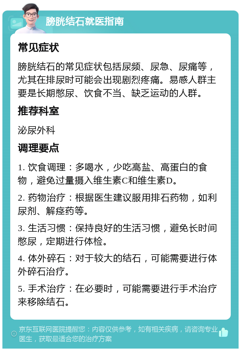 膀胱结石就医指南 常见症状 膀胱结石的常见症状包括尿频、尿急、尿痛等，尤其在排尿时可能会出现剧烈疼痛。易感人群主要是长期憋尿、饮食不当、缺乏运动的人群。 推荐科室 泌尿外科 调理要点 1. 饮食调理：多喝水，少吃高盐、高蛋白的食物，避免过量摄入维生素C和维生素D。 2. 药物治疗：根据医生建议服用排石药物，如利尿剂、解痉药等。 3. 生活习惯：保持良好的生活习惯，避免长时间憋尿，定期进行体检。 4. 体外碎石：对于较大的结石，可能需要进行体外碎石治疗。 5. 手术治疗：在必要时，可能需要进行手术治疗来移除结石。