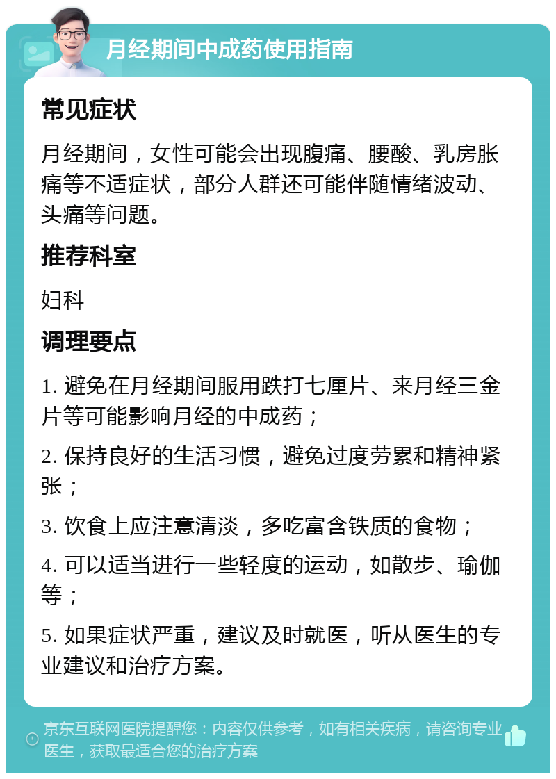 月经期间中成药使用指南 常见症状 月经期间，女性可能会出现腹痛、腰酸、乳房胀痛等不适症状，部分人群还可能伴随情绪波动、头痛等问题。 推荐科室 妇科 调理要点 1. 避免在月经期间服用跌打七厘片、来月经三金片等可能影响月经的中成药； 2. 保持良好的生活习惯，避免过度劳累和精神紧张； 3. 饮食上应注意清淡，多吃富含铁质的食物； 4. 可以适当进行一些轻度的运动，如散步、瑜伽等； 5. 如果症状严重，建议及时就医，听从医生的专业建议和治疗方案。