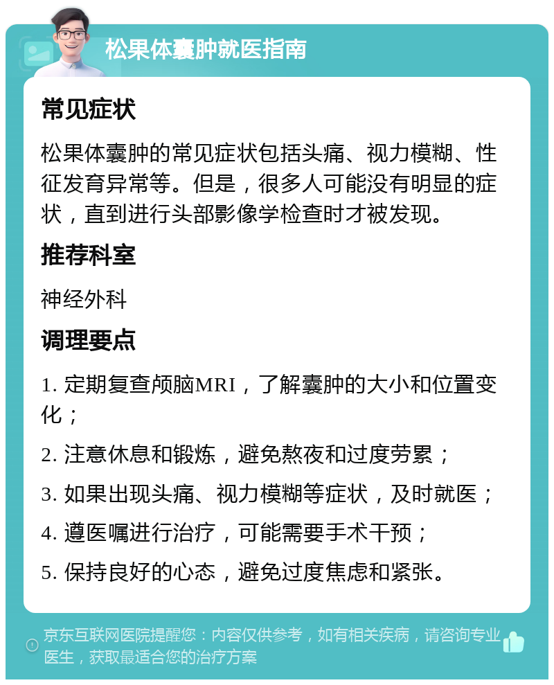 松果体囊肿就医指南 常见症状 松果体囊肿的常见症状包括头痛、视力模糊、性征发育异常等。但是，很多人可能没有明显的症状，直到进行头部影像学检查时才被发现。 推荐科室 神经外科 调理要点 1. 定期复查颅脑MRI，了解囊肿的大小和位置变化； 2. 注意休息和锻炼，避免熬夜和过度劳累； 3. 如果出现头痛、视力模糊等症状，及时就医； 4. 遵医嘱进行治疗，可能需要手术干预； 5. 保持良好的心态，避免过度焦虑和紧张。