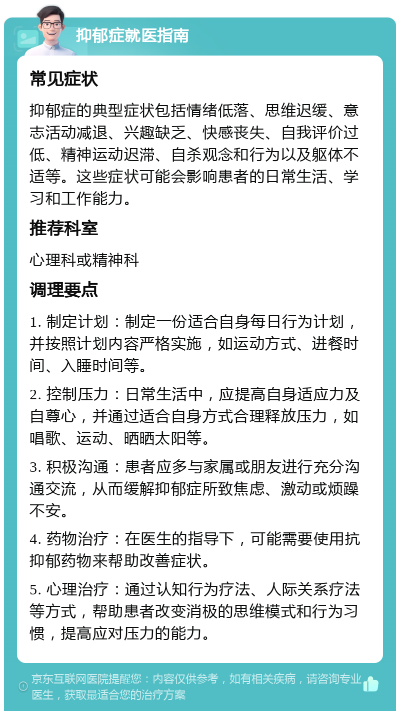 抑郁症就医指南 常见症状 抑郁症的典型症状包括情绪低落、思维迟缓、意志活动减退、兴趣缺乏、快感丧失、自我评价过低、精神运动迟滞、自杀观念和行为以及躯体不适等。这些症状可能会影响患者的日常生活、学习和工作能力。 推荐科室 心理科或精神科 调理要点 1. 制定计划：制定一份适合自身每日行为计划，并按照计划内容严格实施，如运动方式、进餐时间、入睡时间等。 2. 控制压力：日常生活中，应提高自身适应力及自尊心，并通过适合自身方式合理释放压力，如唱歌、运动、晒晒太阳等。 3. 积极沟通：患者应多与家属或朋友进行充分沟通交流，从而缓解抑郁症所致焦虑、激动或烦躁不安。 4. 药物治疗：在医生的指导下，可能需要使用抗抑郁药物来帮助改善症状。 5. 心理治疗：通过认知行为疗法、人际关系疗法等方式，帮助患者改变消极的思维模式和行为习惯，提高应对压力的能力。