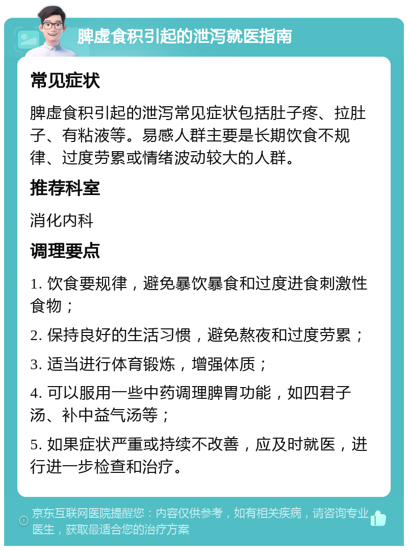 脾虚食积引起的泄泻就医指南 常见症状 脾虚食积引起的泄泻常见症状包括肚子疼、拉肚子、有粘液等。易感人群主要是长期饮食不规律、过度劳累或情绪波动较大的人群。 推荐科室 消化内科 调理要点 1. 饮食要规律，避免暴饮暴食和过度进食刺激性食物； 2. 保持良好的生活习惯，避免熬夜和过度劳累； 3. 适当进行体育锻炼，增强体质； 4. 可以服用一些中药调理脾胃功能，如四君子汤、补中益气汤等； 5. 如果症状严重或持续不改善，应及时就医，进行进一步检查和治疗。