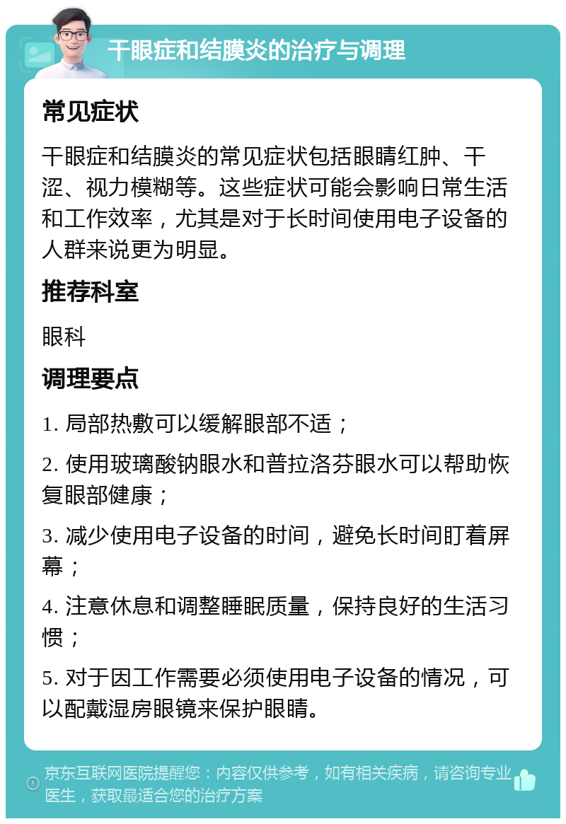 干眼症和结膜炎的治疗与调理 常见症状 干眼症和结膜炎的常见症状包括眼睛红肿、干涩、视力模糊等。这些症状可能会影响日常生活和工作效率，尤其是对于长时间使用电子设备的人群来说更为明显。 推荐科室 眼科 调理要点 1. 局部热敷可以缓解眼部不适； 2. 使用玻璃酸钠眼水和普拉洛芬眼水可以帮助恢复眼部健康； 3. 减少使用电子设备的时间，避免长时间盯着屏幕； 4. 注意休息和调整睡眠质量，保持良好的生活习惯； 5. 对于因工作需要必须使用电子设备的情况，可以配戴湿房眼镜来保护眼睛。